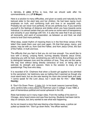 9. MEYER., 2 John 6 This is love, that we should walk after his
commandments. (r.v.) (F B Meyer)
Here is a solution to many difficulties, and given so easily and naturally by this
beloved elder to the elect lady and her children. He had been laying much
emphasis on truth, and combining truth and love in an exquisite unity.
Probably we can never love perfectly, till we are perfectly true. If you examine
yourself in the feelings of distance and dislike which you have towards some
individual, it is almost certain that you will come on some want of transparency
and sincerity in your dealings with him. It is also the case that if we put away
all insincerity, and want of consecration, as between us and God, we shall
come to love God more perfectly.
What deep, sweet rhythm of meaning there is in the first three verses of this
letter! One reads them over and over again. Oh that that grace, mercy, and
peace, may be with us, from God the Father, and from Jesus Christ, the Son
of the Father, in truth and love.
The difficulty that you feel is that you do not love enough. You would like to
love with a strong, undying flame, burning steadily towards Jesus Christ,
cleansing you with its heat, constraining you with its love. But perhaps you fail
to distinguish between love and the emotion of love. They are not the same.
We may love without being directly conscious of love, or being able to
estimate its strength and passion. Here is the solution to many of our
questionings They love who obey.
It is recorded of Dr. Chalmers that when a Scotch girl applied to be admitted
to the sacrament, her testimony was so halting that it seemed as though she
must stand back; but as she was leaving his room she turned back and said,
“I canna speak for the Lord Jesus, but I could dee for Him.” (Our Daily
Homily)
8. “Don’t Go Down There - 2 John 1:6 - In his book Lessons Learned Early,
Jerry Jenkins tells a story about his freshman year in college. It was 1968, a
year of tremendous political and social upheaval in the US.
Riots had broken out in many major cities. From the rooftop of his dorm in
Chicago, Jerry heard sirens and saw fires burning. Students had been told to
stay on campus, but Jerry wanted to see what was happening.
As he ran toward a store that was blazing a few blocks away, a police car
pulled up beside him. “Don’t go down there,” the officer warned.
 