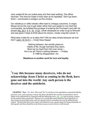 Jerry waited till the car pulled away and then kept walking. The officer
returned. This time he made it more clear as he repeated, “Don’t go down
there”—and leveled a shotgun out the window.
Our rebellious or willful streaks often lead to unhappy outcomes. In anger,
Moses struck the rock to get water rather than just speak to it as God had
commanded. He forfeited the privilege of entering the Promised Land with his
people (Nu. 20:7, 8, 9, 10, 1112). Jonah disobeyed an order to go to Nineveh
and was given 3 days to think about his choice—inside a big fish (Jonah 1).
What does it take for us to obey Him? Will we obey simply because we love
Him? (John 14:15,21).— Cindy Hess Kasper
Nothing between, like worldly pleasure:
Habits of life, though harmless they seem,
Must not my heart from Him ever sever—
He is my all! There’s nothing between. —Tindley
© 1968 by Singspiration, Inc.
Obedience is another word for love and loyalty.
7
I say this because many deceivers, who do not
acknowledge Jesus Christ as coming in the flesh, have
gone out into the world. Any such person is the
deceiver and the antichrist.
1.BARNES. “For - ᆑτι Hoti. This word “for” is not here to be regarded as connected with the
previous verse, and as giving a reason why there should be the exercise of mutual love, but is
rather to be understood as connected with the following verse, 2Jo_1:8, and as giving a reason
for the caution there expressed: “Because it is a truth that many deceivers have appeared, or
since it has occurred that many such are abroad, look to yourselves lest you be betrayed and
ruined.” The fact that there were many such deceivers was a good reason for being constantly on
their guard, lest they should be so far drawn away as not to receive a full reward.
 