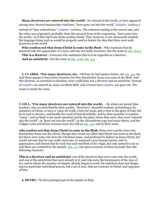 Many deceivers are entered into the world - Are abroad in the world, or have appeared
among men. Several manuscripts read here, “have gone out into the world,” (ᅚξᇿλθον exelthon,)
instead of “have entered into,” εᅶσᇿλθον eiselthon. The common reading is the correct one, and
the other was originated, probably, from the unusual form of the expression, “have come into
the world,” as if they had come from another abode. That, however, is not necessarily implied,
the language being such as would he properly used to denote the idea that there were such
deceivers in the world.
Who confess not that Jesus Christ is come in the flesh - Who maintain that he
assumed only the appearance of a man, and was not really incarnate. See the notes at 1Jo_4:2-3.
This is a deceiver - Everyone who maintains this is to be regarded as a deceiver.
And an antichrist - See the notes at 1Jo_2:18; 1Jo_4:3.
2. CLARKE, “For many deceivers, etc. - Of these he had spoken before, see 1Jo_4:1, etc.
And these appear to have been Gnostics, for they denied that Jesus was come in the flesh. And
this doctrine, so essential to salvation, none could deny but a deceiver and an antichrist. Instead
of εισηλθον are entered in, many excellent MSS. and versions have εξηλθον, are gone out. The
sense is nearly the same.
3. GILL, “For many deceivers are entered into the world,.... By whom are meant false
teachers, who are described by their quality, "deceivers", deceitful workers, pretending to be
ministers of Christ, to have a: value for truth, a love for souls, and a view to the glory of God, but
lie in wait to deceive, and handle the word of God deceitfully; and by their quantity or number,
"many", and so likely to do much mischief; and by the place where they were, they were "entered
into the world"; or "gone out into the world", as the Alexandrian copy and some others, and the
Vulgate Latin and Syriac versions read; See Gill on 1Jo_4:1; and by their tenet,
who confess not that Jesus Christ is come in the flesh; these were not the Jews who
denied that Jesus was the Christ, though they would not allow that Christ was come in the flesh;
but these were some who bore the Christian name, and professed to believe in Jesus Christ, but
would not own that he was really incarnate, or assumed a true human nature, only in
appearance; and denied that he took true and real flesh of the virgin, but only seemed to do so;
and these are confuted by the apostle, 1Jo_1:1; and upon everyone of these he justly fixes the
following character.
This is a deceiver and an antichrist; one of the deceivers that were come into the world,
and one of the antichrists that were already in it; and who were the forerunners of the man of
sin, and in whom the mystery of iniquity already began to work; for antichrist does not design
anyone particular individual person, but a set of men, that are contrary to Christ, and opposers
of him.
4. HENRY, “In this principal part of the epistle we find,
 