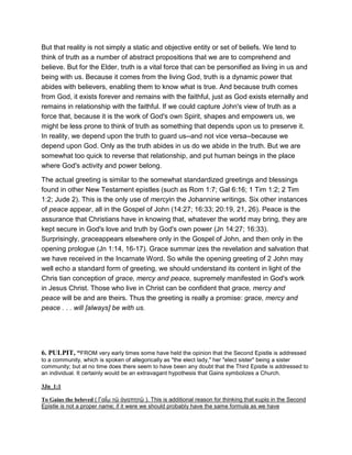 But that reality is not simply a static and objective entity or set of beliefs. We tend to
think of truth as a number of abstract propositions that we are to comprehend and
believe. But for the Elder, truth is a vital force that can be personified as living in us and
being with us. Because it comes from the living God, truth is a dynamic power that
abides with believers, enabling them to know what is true. And because truth comes
from God, it exists forever and remains with the faithful, just as God exists eternally and
remains in relationship with the faithful. If we could capture John's view of truth as a
force that, because it is the work of God's own Spirit, shapes and empowers us, we
might be less prone to think of truth as something that depends upon us to preserve it.
In reality, we depend upon the truth to guard us--and not vice versa--because we
depend upon God. Only as the truth abides in us do we abide in the truth. But we are
somewhat too quick to reverse that relationship, and put human beings in the place
where God's activity and power belong.
The actual greeting is similar to the somewhat standardized greetings and blessings
found in other New Testament epistles (such as Rom 1:7; Gal 6:16; 1 Tim 1:2; 2 Tim
1:2; Jude 2). This is the only use of mercyin the Johannine writings. Six other instances
of peace appear, all in the Gospel of John (14:27; 16:33; 20:19, 21, 26). Peace is the
assurance that Christians have in knowing that, whatever the world may bring, they are
kept secure in God's love and truth by God's own power (Jn 14:27; 16:33).
Surprisingly, graceappears elsewhere only in the Gospel of John, and then only in the
opening prologue (Jn 1:14, 16-17). Grace summar izes the revelation and salvation that
we have received in the Incarnate Word. So while the opening greeting of 2 John may
well echo a standard form of greeting, we should understand its content in light of the
Chris tian conception of grace, mercy and peace, supremely manifested in God's work
in Jesus Christ. Those who live in Christ can be confident that grace, mercy and
peace will be and are theirs. Thus the greeting is really a promise: grace, mercy and
peace . . . will [always] be with us.
6. PULPIT, “FROM very early times some have held the opinion that the Second Epistle is addressed
to a community, which is spoken of allegorically as "the elect lady," her "elect sister" being a sister
community; but at no time does there seem to have been any doubt that the Third Epistle is addressed to
an individual. It certainly would be an extravagant hypothesis that Gains symbolizes a Church.
3Jn_1:1
To Gaius the beloved ( Γαΐ́ῳ τῷ ἀγαπητῷ ). This is additional reason for thinking that κυρία in the Second
Epistle is not a proper name; if it were we should probably have the same formula as we have
 