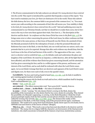 I. The ill news communicated to the lady-seducers are abroad: For many deceivers have entered
into the world. This report is introduced by a particle that bespeaks a reason of the report. “You
have need to maintain your love, for there are destroyers of it in the world. Those who subvert
the faith destroy the love; the common faith is one ground of the common love;” or, “You must
secure your walk according to the commands of God; this will secure you. Your stability is likely
to be tried, for many deceivers have entered into the world.” Sad and saddening news may be
communicated to our Christian friends; not that we should love to make them sorry, but to fore-
warn is the way to fore-arm them against their trials. Now here is, 1. The description of the
deceiver and his deceit - he confesses not that Jesus Christ has come in the flesh (2Jo_1:7); he
brings some error or other concerning the person of the Lord Jesus; he either confesses not that
Jesus Christ is the same person, or that Jesus of Nazareth was the Christ, the anointed of God,
the Messiah promised of old for the redemption of Israel, or that the promised Messiah and
Redeemer has come in the flesh, or into the flesh, into our world and into our nature; such a one
pretends that he is yet to be expected. Strange that after such evidence any should deny that the
Lord Jesus is the Son of God and Saviour of the world! 2. The aggravation of the case - such a
one is a deceiver and an antichrist (2Jo_1:7); he deludes souls and undermines the glory and
kingdom of the Lord Christ. He must be an impostor, a wilful deceiver, after all the light that has
been afforded, and all the evidence that Christ has given concerning himself, and the attestation
God has given concerning his Son; and he is a wilful opposer of the person, and honour, and
interest of the Lord Christ, and as such shall be reckoned with when the Lord Christ comes
again. Let us not think it strange that there are deceivers and opposers of the Lord Christ's name
and dignity now, for there were such of old, even in the apostle's times.
5.JAMISON, “As love and truth go hand in hand (2Jo_1:3, 2Jo_1:4), he feels it needful to
give warning against teachers of untruth.
For — giving the reason why he dwelt on truth and on love, which manifests itself in keeping
God’s commandments (2Jo_1:6).
many — (1Jo_2:18; 1Jo_4:1).
are entered — The oldest manuscripts read, “have gone forth,” namely, from us.
confess not ... Jesus ... in the flesh — the token of Antichrist.
is come — Greek, “coming.” He who denies Christ’s coming in the flesh, denies the
possibility of the incarnation; he who denies that he has come, denies its actuality. They denied
the possibility of a Messiah’s appearing, or coming, in the flesh [Neander]. I think the Greek
present participle implies both the first and the second advent of Christ. He is often elsewhere
called the Coming One (Greek), Mat_11:3; Heb_10:37. The denial of the reality of His
manifestation in the flesh, at His first coming, and of His personal advent again, constitutes
Antichrist. “The world turns away from God and Christ, busily intent upon its own husks; but to
OPPOSE God and Christ is of the leaven of Satan” [Bengel].
This is a, etc. — Greek, “This (such a one as has been just described) is the deceiver and the
Antichrist.” The many who in a degree fulfil the character, are forerunners of the final personal
Antichrist, who shall concentrate in himself all the features of previous Antichristian systems.
 