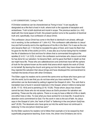 6. IVP COMMENTARY, “Living in Truth
If Christian existence can be characterized as "living in love," it can equally be
designated as a life that is lived in truth, where truth is the opposite of deception and
wickedness. Truth is both doctrinal and moral in scope. The previous section (vv. 4-6)
dealt with the moral aspect of truth; the present section turns to the question of doctrinal
truth and, specifically, true confession of Jesus Christ.
The confession Jesus Christ has come in the flesh is identical in em phasis, although
not in wording, to the confession of 1 John 4:2. This confession calls attention to Jesus'
true and full humanity and to the significance of his life in the flesh. For it was as the one
who became flesh (Jn 1:14) that he revealed the glory of God, and it was his flesh that
he gave for the life of the world (Jn 6:51). It was also as a human being that he modeled
the life of obedience to God and love for others that is commanded throughout the
epistles (2 Jn 6; 1 Jn 3:23). In short, this confession summarizes who Jesus is and what
he has done for our salvation: he became flesh, and he gave that flesh in death so that
we might have life. Those who are calleddeceivers and antichrists have left the sphere
of truth for the sphere known as the world--that arena which rejects the work of Christ
on its behalf. By leaving the church and going out into the world, they have shown that
they rejected the salvation that Jesus brings and have disobeyed the commandment to
maintain the bonds of love with other Christians.
The Elder urges his readers not to commit the same error as those who have gone out
into the world, but to see that you do not lose what you have worked for. This
admonition can be illuminated by setting it against the Gospel of John. The verb that is
translated lose is found in several instances in the Gospel, where it refers to being lost
(6:39; 17:12; 18:9) and to perishing (3:16; 10:28). Those whom Jesus has chosen
cannot be lost; those who do not accept Jesus as God's provision for salvation are
perishing. These are the only options. There is no way to have a little bit of life or death;
one either lives or dies. To lose what you have worked for is to lose life. It would be to
abandon one's commitment to God. For the work in view is the act of faith. As Jesus
says in the Gospel of John, the "work of God" is "believing in the one [whom God] has
sent" (6:29). The deceivers who have gone out into the world have not continued in
believing "in the one [whom God] has sent."
So the Elder cautions his readers not to follow their example or to be swayed by their
superficially progressive teaching. Even more, the Johan nine Christians are not to
 