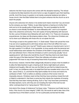 welcome into their house anyone who comes with this deceptive teaching. The refusal
to welcome the false teachers into one's home is a sign of judgment upon their teaching
and life. And if the house in question is not merely a personal residence but rather a
house church, then the Elder forbids them to be given entrance into the church so as to
teach the people.
Anyone who welcomes him shares in his wicked work means more than "you are known
by the company you keep." Rather, to give false teachers a hearing is to further their
work and so to be equally guilty of false teaching. The word translated by the NIV
as shares is more literally translated "to share fellowship with," and it is an important
idea in the Johannine community. First John spoke of having fellowship with God and
his Son, just as Christians have fellowship with each other (1:3). These are not passing
acquaintances, but deep and life-shaping relation ships. The Johannine Christians are
not to share such fellowship with those who do not speak the truth.
This brings us back to the question that C. H. Dodd raised: "Does truth prevail the more
if we are not on speaking terms with those whose view of the truth differs from ours--
however disastrous their error may be?" Dodd's query raises an important point, but is it
the right question? It is difficult, if not impossible, to know exactly what the personal and
social relationships were between the Christians of the Elder's congre gation and those
who had withdrawn from it. Were the Christians of John's community actually "not on
speaking terms" with those who had left the church? Had they tried to win back those
under the sway of the false teachers? Were their attitudes and actions cold and
judgmental? We have no way of answering these kinds of questions.
We do know, however, that the Elder categorically refused to compro mise his beliefs or
to allow the false teachers to gain a hearing at all. Some might label such actions
intolerant and haughty. After all, how can the Elder be sure that he indeed knows the
truth? In fact, his confidence rests in his belief that God has revealed what is true in the
Son, Jesus Christ (v. 3), and that the Holy Spirit enables him to know and hold to his
confession of faith. Truth is neither an arbitrary construct of the human mind nor
impossibly obscure. Christians need not fear that they have somehow missed the truth
or failed to understand it, that there is some key that unlocks the mysteries of knowing
God that they have been missing all along. Such a "key" may have been promised by
the false teachers, but to John they are not revealing the heart of the truth but are
rather run[ning] ahead of (or "going beyond," RSV) the truth.
And what of the charge of intolerance? As Kysar notes, "Tolerance must finally have its
limits, if the church is to have integrity" (1986:133). We would do well to take note of the
corporate focus of the Elder's concern, for he is particularly worried lest the false
 