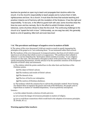 teachers be granted an open ing to teach and propagate their doctrine within the
church. It is the church's responsibility to teach people and to nurture them in faith,
righteousness and love. As a church, it must draw the lines that exclude teaching and
practice it deems out of harmony with the revelation of the Scripture. It has this right and
responsibility. To be sure, in the effort to guard truth with zeal, some churches draw the
lines too soon and too narrowly. But in the effort to exhibit Christian charity and
tolerance, some churches refuse to draw the line at all. The continuing challenge to the
church is to "speak the truth in love." Unfortunately, as one wag has said, this generally
leads to a lot of speaking, little truth and even less love!
7. BI, “The prevalence and danger of negative error in matters of faith
I. The nature of the error denounced. It did not consist so much in openly impugning the
principles of the gospel as in “not confessing them.” It was insinuated rather than avowed.
II. The tendency of the error denounced. In temporal matters, that form of evil which is most
injurious is not always that which is most so in appearance. “The pestilence that walketh in
darkness” is not less fatal than the “destruction which wasteth at noonday.” In our religious
concerns it is the same. The description will apply to those of the present day who, without
openly patronising Socinianism, secretly advance it by the systematic omission of the Scriptural
doctrines of Christ’s deity and atonement.
1. The relation which the points omitted have to the other facts and doctrines of the
Christian system.
(1) The object of Christ’s advent.
(2) The tendency and results of Christ’s advent.
(3) The demerit of sin.
(4) The love of God in our redemption.
(5) The motives of Christian obedience.
2. The tendency which the omission has to subvert the principles omitted. Never hearing
any distinct ideas in regard to the person and work of the Redeemer, the people come to
regard them as matters of “doubtful disputation,” if not as positively unscriptural.
Lessons—
1. Let this subject furnish a criterion of truth and error.
2. Let us learn the danger of erroneous principles in matters of religion.
3. Let us avoid those connections which would lead to the adoption of erroneous principles.
(R. Brodie, M. A.)
Warning against false teachers
 