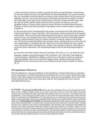 1. False teaching is injurious to faith, especially the faith of young Christians. Gnosticism is
not actively taught in our day, but other forms of evil teaching abound. As a system of ethics,
they say, the gospel is the best which has reached us from ancient times, but its miracles are
legendary. We ask—Are not the Incarnation and the Resurrection the two pillars on which
the whole fabric rests? How much of the literature of the New Testament will remain after
the removal of these pillars? Some would say that it matters not what our sons and
daughters believe, so long as their character is good. But does not belief shape character?
Character is built on the great principles of the gospel, and our whole energy is required to
complete it.
2. The great fact which is fundamental to the gospel, and animates the faith of the believer,
is that “Jesus Christ is come in the flesh.” The very mystery which envelops the fact stamps it
with Divinity. That one of the gods should descend from heaven, become incarnate, and bear
universal sway, was a thought and a desire which haunted the ancients. Their philosophers,
thinkers, and poets felt the need of a restorer of purity, prosperity, and joy to the human
race. The best of mortals had failed in the attempt to do so, and the gods were too far off, and
too unsympathetic, to undertake the task. Some one of heavenly birth must come, and He
came, who would unite in Himself power, wisdom, love, goodness, holiness, and method, at
once both Divine and human. This regulating thought is also the all-animating thought of
faith.
3. To profess this truth is both a duty and a privilege. The verb ᆇµολογέω, to speak the same
language, suggests a beautiful thought in this connection. The “elect lady” had taught her
sons the language of Bethlehem, Bethany, and the Cross. The deceivers did not speak that
spiritual language. There was an imminent danger lest the children might pick up their
shibboleth. For is it not the case that we are influenced by the words we speak? (T. Davies,
M. A.)
The ingratitude of deceivers
The Volucellae have a strong resemblance to the humble bee. Certain kinds make use and abuse
of this resemblance to introduce themselves fraudulently into its nests, and to deposit their eggs
therein. When these eggs have hatched, the larvae, which have two mandibles, devour the larvae
of their hosts the bees. This is the return they make for the hospitality they have received.
(Scientific Illustrations.)
8. PULPIT, “For the sake of THE NAME. Such is the exact rendering of the true text; the insertion of "his"
before "Name" weakens the effect. There was no need to say more. Just as to a Jew "the Name" must mean
"Jehovah," so to a Christian "the Name" must mean "Jesus Christ" (comp. Act_5:41; Jas_2:7). St. Ignatius writes to
the Ephesians, "I am in bonds for the Name's sake" (3); and "Some are wont of malicious guile to hawk about the
Name" (7); and again to the Philadelphians, "It is becoming for you, as a Church of God, to appoint a deacon to go
thither as God's ambassador, that he may congratulate them when they are assembled together, and may glorify the
Name" (10.). Taking nothing of the Gentiles, lest the heathen should suspect their motives, and think, "Like all the
quack priests and philosophers, you make a mere trade of your doctrine, and preach to fill your bellies." Nothing
wins men over so much as clear proofs of disinterestedness. The missionary who is suspected of self-seeking will
preach in vain. That οἱ ἐθνικοί here must mean "heathen" seems clear from Mat_5:47; Mat_6:7; Mat_18:17, the
only other places in the New Testament where the word is found; moreover, the context requires it. There is no need
to ask whether the word may not mean "Gentile Christians." The missionary brethren would, therefore, have been in
great straits but for the courage and generosity of Gains; Diotrephes turned them out of doors and forbade others to
succour them; and they themselves made it a rule not to ask for help from Gentiles.
 