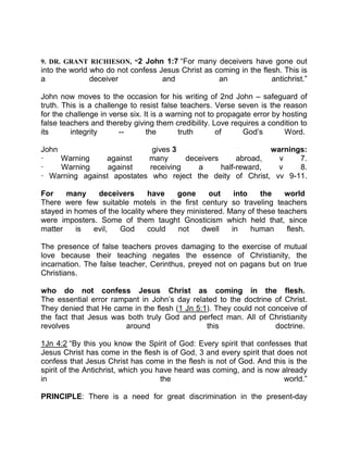 9. DR. GRANT RICHIESON, “2 John 1:7 “For many deceivers have gone out
into the world who do not confess Jesus Christ as coming in the flesh. This is
a deceiver and an antichrist.”
John now moves to the occasion for his writing of 2nd John – safeguard of
truth. This is a challenge to resist false teachers. Verse seven is the reason
for the challenge in verse six. It is a warning not to propagate error by hosting
false teachers and thereby giving them credibility. Love requires a condition to
its integrity -- the truth of God’s Word.
John gives 3 warnings:
— Warning against many deceivers abroad, v 7.
— Warning against receiving a half-reward, v 8.
— Warning against apostates who reject the deity of Christ, vv 9-11.
For many deceivers have gone out into the world
There were few suitable motels in the first century so traveling teachers
stayed in homes of the locality where they ministered. Many of these teachers
were imposters. Some of them taught Gnosticism which held that, since
matter is evil, God could not dwell in human flesh.
The presence of false teachers proves damaging to the exercise of mutual
love because their teaching negates the essence of Christianity, the
incarnation. The false teacher, Cerinthus, preyed not on pagans but on true
Christians.
who do not confess Jesus Christ as coming in the flesh.
The essential error rampant in John’s day related to the doctrine of Christ.
They denied that He came in the flesh (1 Jn 5:1). They could not conceive of
the fact that Jesus was both truly God and perfect man. All of Christianity
revolves around this doctrine.
1Jn 4:2 “By this you know the Spirit of God: Every spirit that confesses that
Jesus Christ has come in the flesh is of God, 3 and every spirit that does not
confess that Jesus Christ has come in the flesh is not of God. And this is the
spirit of the Antichrist, which you have heard was coming, and is now already
in the world.”
PRINCIPLE: There is a need for great discrimination in the present-day
 