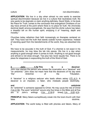 culture of non-discrimination.
APPLICATION: We live in a day when almost no one wants to exercise
spiritual discrimination because we live in a culture that neutralizes truth. No
one wants to be dogmatic or claim anything definitely. David Wells, in his book
No Place for Truth, comes to the conclusion that evangelical Christians of our
day have arrived at the point where there is no place for truth. He chronicles
doctrinal death among evangelicals. He says that this cliché culture has taken
a dreadful toll on the human spirit, emptying it of “meaning, depth and
morality.”
Churches today refashion their faith increasingly on therapies centered on
self. They have lost the truth that stands outside human experience. Instead
of standing apart from the blandishments of the world, they are absorbed into
it.
We have to be accurate in the truth of God. If a chemist is not exact in his
measurements, he may blow the lab into pieces. We live in a day when
anything is good enough when it comes to truth. Anything is not good enough
and almost is not close enough. Two plus two never equals five. There is no
place for sloppiness in expounding the truth of the Word of God.
*********************************************************
2 John 1:7b This is a deceiver
John now stamps the person who denies the incarnation as a “deceiver” and
“an antichrist.” John does not mean here that the deceivers of his day were
“the” Antichrist of the Tribulation.
A “deceiver” is a religious seducer who leads others astray (1Ti 4.1). A
deceiver is an imposter, a faker, who misleads people doctrinally.
and an antichrist
An “antichrist” is someone opposed to Christ. He may usurp the role of Christ
(1Jn 2:18). The word “antichrist” occurs only five times in the Bible and all five
are in John’s writings (1Jn 2:18 [2 times], 1Jn 2:22; 4:3).
PRINCIPLE: Many fakers surreptitiously sneak into the local church with their
false doctrine.
APPLICATION: The world today is filled with phonies and fakers. Many of
 