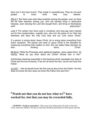 them are in the local church. They sneak in surreptitiously. They do not want
people to know what they truly believe.
2Pe 2:1 “But there were also false prophets among the people, even as there
will be false teachers among you, who will secretly bring in destructive
heresies, even denying the Lord who bought them, and bring on themselves
swift destruction.”
Jude 4 “For certain men have crept in unnoticed, who long ago were marked
out for this condemnation, ungodly men, who turn the grace of our God into
lewdness and deny the only Lord God and our Lord Jesus Christ.”
If a person is wrong about Jesus Christ, he is wrong about everything from
God’s viewpoint. The person and work of Jesus Christ is the standard for
measuring everything that matters to God. We can detect false teachers by
their thinking about Christ.
Mt 22:41 “While the Pharisees were gathered together, Jesus asked them, 42
saying, ‘What do you think about the Christ? Whose Son is He?’”
Antichristian teaching essentially is that teaching which repudiates the deity of
Christ and His true humanity. If we do not honor the Son, we do not honor the
Father.
Jn 5:23 “ that all should honor the Son just as they honor the Father. He who
does not honor the Son does not honor the Father who sent Him.”
8
Watch out that you do not lose what we[a]
have
worked for, but that you may be rewarded fully.
1.BARNES. “Look to yourselves - This seems to be addressed to the lady to whom he
wrote, and to her children. The idea is, that they should be particularly on their guard, and that
 