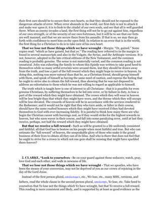 their first care should be to secure their own hearts, so that they should not be exposed to the
dangerous attacks of error. When error abounds in the world, our first duty is not to attack it
and make war upon it; it is to look to the citadel of our own souls, and see that all is well guarded
there. When an enemy invades a land, the first thing will not be to go out against him, regardless
of our own strength, or of the security of our own fortresses, but it will be to see that our forts
are well manned, and that we are secure there from his assaults. If that is so, we may then go
forth with confidence to meet him on the open field. In relation to an error that is in the world,
the first thing for a Christian to do is to take care of his own heart.
That we lose not those things which we have wrought - Margin: “Or, gained.” Some
copies read: “which ye have gained, but that ye.” The reading here referred to in the margin is
found in several manuscripts and also in the Vulgate, the Syriac, and the Aethiopic versions. It is
not, however, adopted in the late critical editions of the New Testament, and the common
reading is probably genuine. The sense is not materially varied, and the common reading is not
unnatural. John was exhorting the family to whom this Epistle was written to take good heed to
themselves while so many artful errorists were around them, lest they should be drawn away
from the truth, and lose a part of the full reward which they might hope to receive in heaven. In
doing this, nothing was more natural than that he, as a Christian friend, should group himself
with them, and speak of himself as having the same need of caution, and express the feeling that
he ought to strive also to obtain the full reward, thus showing that he was not disposed to
address an exhortation to them which he was not willing to regard as applicable to himself.
The truth which is taught here is one of interest to all Christians - that it is possible for even
genuine Christians, by suffering themselves to be led into error, or by failure in duty, to lose a
part of the reward which they might have obtained. The crown which they will wear in heaven
will be less bright than that which they might have worn, and the throne which they will occupy
will be less elevated. The rewards of heaven will be in accordance with the services rendered to
the Redeemer; and it would not be right that they who turn aside, or falter in their course,
should have the same exalted honours which they might have received if they had devoted
themselves to God with ever-increasing fidelity. It is painful to think how many there are who
begin the Christian career with burnings zeal, as if they would strike for the highest rewards in
heaven, but who soon waver in their course, and fall into some paralyzing error, until at last they
receive, perhaps, not half the reward which they might have obtained.
But that we receive a full reward - Such as will be granted to a life uniformly consistent
and faithful; all that God has to bestow on his people when most faithful and true. But who can
estimate the “full reward” of heaven, the unspeakable glory of those who make it the grand
business of their lives to obtain all they can of its bliss. And who is there that does not feel that
he ought to strive for a crown in which not one gem shall be missing that might have sparkled
there forever?
2. CLARKE, “Look to yourselves - Be on your guard against these seducers; watch, pray,
love God and each other, and walk in newness of life.
That we lose not those things which we have wrought - That we apostles, who have
been the means of your conversion, may not be deprived of you as our crown of rejoicing in the
day of the Lord Jesus.
Instead of the first person plural, απολεσωµεν, etc., We lose, etc., many MSS., versions, and
fathers, read the whole clause in the second person plural, απολεσητε, Ye lose, etc. Take heed to
yourselves that Ye lose not the things which Ye have wrought, but that Ye receive a full reward.
This reading is more consistent and likely, and is supported by at least as good evidence as the
 