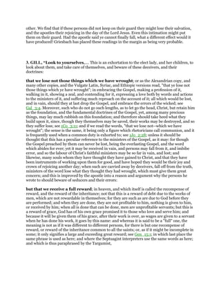 other. We find that if these persons did not keep on their guard they might lose their salvation,
and the apostles their rejoicing in the day of the Lord Jesus. Even this intimation might put
them on their guard. Had the apostle said ye cannot finally fall, what a different effect would it
have produced! Griesbach has placed these readings in the margin as being very probable.
3. GILL, “Look to yourselves,.... This is an exhortation to the elect lady, and her children, to
look about them, and take care of themselves, and beware of these deceivers, and their
doctrines:
that we lose not those things which we have wrought; or as the Alexandrian copy, and
many other copies, and the Vulgate Latin, Syriac, and Ethiopic versions read, "that ye lose not
those things which ye have wrought"; in embracing the Gospel, making a profession of it,
walking in it, showing a zeal, and contending for it, expressing a love both by words and actions
to the ministers of it, and suffering much reproach on the account of it; all which would be lost,
and in vain, should they at last drop the Gospel, and embrace the errors of the wicked; see
Gal_3:4. Moreover, such who do not go such lengths, as to let go the head, Christ, but retain him
as the foundation, and the fundamental doctrines of the Gospel, yet, among many precious
things, may lay much rubbish on this foundation; and therefore should take heed what they
build upon it, since, though they themselves may be saved, their works may be destroyed, and so
they suffer loss; see 1Co_3:11; and if we read the words, "that we lose not--which we have
wrought"; the sense is the same, it being only a figure which rhetoricians call communion, and it
is frequently used when a common duty is exhorted to; see 1Jo_2:28; unless it should be
thought that this has a peculiar reference to the ministers of the Gospel, as it may: for though
the Gospel preached by them can never be lost, being the everlasting Gospel, and the word
which abides for ever; yet it may be received in vain, and persons may fall from it, and imbibe
error, and so the labour of Christ's faithful ministers may be so far in vain, and lost; and
likewise, many souls whom they have thought they have gained to Christ, and that they have
been instruments of working upon them for good, and have hoped they would be their joy and
crown of rejoicing another day; when such are carried away by deceivers, fall off from the truth,
ministers of the word lose what they thought they had wrought, which must give them great
concern; and this is improved by the apostle into a reason and argument why the persons he
wrote to should beware of seducers and their errors:
but that we receive a full reward; in heaven, and which itself is called the recompense of
reward, and the reward of the inheritance; not that this is a reward of debt due to the works of
men, which are not rewardable in themselves; for they are such as are due to God before they
are performed; and when they are done, they are not profitable to him, nothing is given to him,
or received by him; when all is done that can be done, men are unprofitable servants; but this is
a reward of grace, God has of his own grace promised it to those who love and serve him; and
because it will be given them of his grace, after their work is over, as wages are given to a servant
when he has done his work, it goes by this name: and whereas it is said to be a "full" one, the
meaning is not as if it was different to different persons, for there is but one recompense of
reward, or reward of the inheritance common to all the saints; or, as if it might be incomplete in
some; it only signifies a large and exceeding great reward; see Gen_15:1; in which last place the
same phrase is used as here; and where the Septuagint interpreters use the same words as here;
and which is thus paraphrased by the Targumist,
 