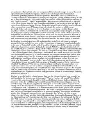 always in view what we think is for our own personal interest or advantage—is one of the surest
signs of a worldly and unbelieving mind. There is also a looking to ourselves in carnal
confidence—putting confidence in our own goodness. What, then, are we to understand by
“looking to ourselves?“ When a man is going upon a dangerous journey, in which he may be very
apt to make a false step or a slip—and that slip may cost him his life—you would naturally say to
him, “Look to yourself.” “Do not,” you would say, “let your attention be distracted, or taken up
by the things you see upon the road; do not let anything carry you out of your way, but ‘look to
yourself’; see that you are going right, see that you do not get betrayed into an unexpected snare,
where you may lose yourself.” Pay perpetual attention to the motives by which you are
governed—to the ends you have in view, to the plans you are laying—see that they are all in
accordance with God’s truth and will; see that they are such as become the disciples of Christ;
see that you are “walking worthy of the vocation wherewith you are called.” Do not suppose it is
all right with you, because you are comfortable and at ease, but suspect yourselves. We look at
others often when we are hearing God’s Word, and think how suitable the word is to such and
such an individual, and how exactly it fits the case of another. But are we looking to ourselves?
II. Note how beautifully this venerable and ripened servant of God, who stood prominent
among the twelve, and who was now, we have every reason to suppose, a hoary-headed soldier
in the army of Christ; look how he, with all humility, brings in himself; how he slips out of the
address to others into an address that includes himself. At first he says, “Look to yourselves”;
but he adds, “that we lose not the things which we have wrought.” What are we to understand by
“the things which we have wrought”? and what by “losing those things which we have wrought
“? By “those things which we have wrought” is meant that work which through God’s grace has
been accomplished in us and by us, in the times that are gone past. Is there any Christian that
has not a recollection of this? Yet all need to have their recollection revived and refreshed. To
look back upon your high privileges: you have been taught from your earliest days that you
ought to be “born again”; you can recollect when God led you to know and see the way of
reconciliation for your sin, and to find your peace in the righteousness of Christ your Saviour.
What holy thankfulness! What fervour of first love filled your hearts! You can recollect how
careful and anxious you were not to offend—how you studied to know the will of God in all
things. Consider the things that you wrought in former days. Where are they now? Are they still
with you, or have they passed away? They may be lost. Can any man in a world like ours, with a
mind like ours, and Satan’s machinations ever against him, declare he is not in danger “of losing
what he hath wrought”?
III. And let us take heed for others, because if we lose the “things which we have wrought” we
shall also fail in the “recompense of the reward.” “That we receive a full reward.” It is called a
reward in this sense because, though it is the free gift of God, it pleased God to ordain that in
this world and in the world to come it should be proportionate to a man’s diligence, and to the
fruits he brings forth. We are judged solely with regard to our works; and the measure of our
fidelity will be the measure of our “recompense of reward.” And this is true in this present world.
“Every one that hath,” says Christ, “is to make more of the talent that is given to him, whether it
be money or diligence, and he shall have more.” “He that is a righteous man shall hold on his
way, and he that hath clean hands shall wax stronger and stronger.” Such an one “shall be as a
shining light that shineth more and more unto the perfect day.” What a sad thing to have
laboured in vain! What a sad thing for the Christian to lose the ground he has gained! Just as in
the “Pilgrim’s Progress,” where the traveller Zion-ward is toiling up the hill to reach the City of
Life. With many a weary step and many a straining muscle he has reached high upon the hill;
but becoming weary or languid, or amusing himself with the landscape around him, or beguiled
by the conversation of his fellow-pilgrims, or looking anxiously back at something left behind at
the bottom of the mountain, he begins to slip backwards—he slips backwards unawares, step by
step, till he finds himself not midway but wholly down at the bottom where he started from.
 