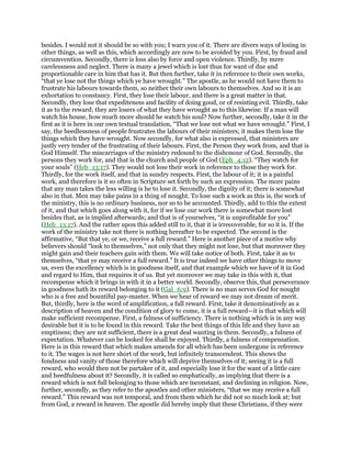 besides. I would not it should be so with you; I warn you of it. There are divers ways of losing in
other things, as well as this, which accordingly are now to be avoided by you. First, by fraud and
circumvention. Secondly, there is loss also by force and open violence. Thirdly, by mere
carelessness and neglect. There is many a jewel which is lost thus for want of due and
proportionable care in him that has it. But then further, take it in reference to their own works,
“that ye lose not the things which ye have wrought.” The apostle, as he would not have them to
frustrate his labours towards them, so neither their own labours to themselves. And so it is an
exhortation to constancy. First, they lose their labour, and there is a great matter in that.
Secondly, they lose that expediteness and facility of doing good, or of resisting evil. Thirdly, take
it as to the reward; they are losers of what they have wrought as to this likewise. If a man will
watch his house, how much more should he watch his soul? Now further, secondly, take it in the
first as it is here in our own textual translation, “That we lose not what we have wrought.” First, I
say, the heedlessness of people frustrates the labours of their ministers; it makes them lose the
things which they have wrought. Now secondly, for what also is expressed, that ministers are
justly very tender of the frustrating of their labours. First, the Person they work from, and that is
God Himself. The miscarriages of the ministry redound to the dishonour of God. Secondly, the
persons they work for, and that is the church and people of God (Eph_4:12). “They watch for
your souls” (Heb_13:17). They would not lose their work in reference to those they work for.
Thirdly, for the work itself, and that in sundry respects. First, the labour of it; it is a painful
work, and therefore is it so often in Scripture set forth by such an expression. The more pains
that any man takes the less willing is he to lose it. Secondly, the dignity of it; there is somewhat
also in that. Men may take pains in a thing of nought. To lose such a work as this is, the work of
the ministry, this is no ordinary business, nor so to be accounted. Thirdly, add to this the extent
of it, and that which goes along with it, for if we lose our work there is somewhat more lost
besides that, as is implied afterwards; and that is of yourselves, “it is unprofitable for you”
(Heb_13:17). And the rather upon this added still to it, that it is irrecoverable, for so it is. If the
work of the ministry take not there is nothing hereafter to be expected. The second is the
affirmative, “But that ye, or we, receive a full reward.” Here is another piece of a motive why
believers should “look to themselves,” not only that they might not lose, but that moreover they
might gain and their teachers gain with them. We will take notice of both. First, take it as to
themselves, “that ye may receive a full reward.” It is true indeed we have other things to move
us, even the excellency which is in goodness itself, and that example which we have of it in God
and regard to Him, that requires it of us. But yet moreover we may take in this with it, that
recompense which it brings in with it in a better world. Secondly, observe this, that perseverance
in goodness hath its reward belonging to it (Gal_6:9). There is no man serves God for nought
who is a free and bountiful pay-master. When we hear of reward we may not dream of merit.
But, thirdly, here is the word of amplification, a full reward. First, take it denominatively as a
description of heaven and the condition of glory to come, it is a full reward—it is that which will
make sufficient recompense. First, a fulness of sufficiency. There is nothing which is in any way
desirable but it is to be found in this reward. Take the best things of this life and they have an
emptiness; they are not sufficient, there is a great deal wanting in them. Secondly, a fulness of
expectation. Whatever can be looked for shall be enjoyed. Thirdly, a fulness of compensation.
Here is in this reward that which makes amends for all which has been undergone in reference
to it. The wages is not here short of the work, but infinitely transcendent. This shows the
fondness and vanity of those therefore which will deprive themselves of it; seeing it is a full
reward, who would then not be partaker of it, and especially lose it for the want of a little care
and heedfulness about it? Secondly, it is called so emphatically, as implying that there is a
reward which is not full belonging to those which are inconstant, and declining in religion. Now,
further, secondly, as they refer to the apostles and other ministers, “that we may receive a full
reward.” This reward was not temporal, and from them which he did not so much look at; but
from God, a reward in heaven. The apostle did hereby imply that these Christians, if they were
 