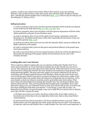 careless, would be apt to deprive him of this. What is that? namely, of joy and rejoicing.
Ministers, when people miscarry under their hands, they will miss of this, though not of their
glory. And this the apostle signifies there in that place (Heb_13:17). That we may do with joy and
not with grief. (T. Horton, D. D.)
Self-preservation
1. Look to yourselves, that ye lose not those gracious principles which seemed to be planted
in your hearts by the Holy Ghost (Heb_2:1; 1Co_15:1; 2Co_6:1).
2. Look to yourselves, that ye lose not those vivid and vigorous impressions of Divine truth,
which marked the early part of your Christian career.
3. Look to yourselves, that ye lose not the spirit of secret prayer, and proper seasons for
attending to it. The lifeless performance of this duty is generally the forerunner of open sin
or absolute apostasy (Jud_1:20).
4. Look to yourselves, that ye lose not your taste for domestic duties, and your relish for the
public ordinances of the gospel.
5. Look to yourselves that ye lose not the power and practical influence of the gospel upon
your hearts and lives.
6. Look to your selves that ye lose not a good conscience, the favour of God, the affections of
His people, the blessings of the gospel, and the eternal salvation of your souls. (The
Christian Herald.)
Looking after one’s own interest
This is a glorious subject! Looking after our own interest; looking after Number One! It is a
motto most men believe in. Never mind about anybody else, at any rate till your own turn is
served. “Men will praise thee when thou doest well to thyself.” What will God do? Lot was a man
who believed in looking after himself. His uncle Abraham and himself were large farmers, their
herds pasturing together. The grass and water supply was scarcely sufficient for all, and as a
result there were frequent quarrels between their herdmen. What was the result of Lot’s self-
care? It left him poor indeed; his property was burnt in Sodom; his wife became a pillar of salt
upon the plain! Gehazi was another man who believed in looking after his own interest. A lie is
soon framed, carried out; Gehazi is enriched, and his spoil safely under lock and key. What
then? Judas also firmly believed in looking after Number One. The rich farmer held the same
doctrine about self-care. They were his grounds that brought forth so plentifully. Dives quite
believed in taking every care of himself. Listen to what Jesus Christ will one day say to men who
have done nothing but study their own interest—“I was hungry, ye gave Me no meat,” etc.
Remember Jesus Christ, our great Example, came not to study His own interest, but to minister,
and to give His life a ransom for many.
1. Christian men, look to your selves. See that ye walk worthy of your high vocation, as
becometh sons of God; that ye let your light shine before men; that ye obey Jesus Christ’s
commandments.
2. Unconverted men, look to yourselves. You have a priceless treasure; your soul. “What
shall it profit a man if he shall gain the whole world, and lose his own soul?“ Your body and
its interests, what you call Number One, is really Number Two: the soul is most important. It
 