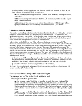 may be, you have insured your house, and your life, against fire, accident, or death. What
have you done for your soul? Look to yourselves.
(1) You have tremendous responsibilities. God has given His Son to die for you. Look to
yourselves.
(2) You are running terrible risk out of Christ. Life is uncertain; with it ends the day of
grace. Look to yourselves.
(3) Don’t expect that some day some extraordinary influence will be brought to bear
upon you, and that you will be suddenly anxious for salvation. (G. B. Foster.)
Concerning spiritual property
Persecution had to a large extent ceased at the time when this Epistle was written, but a far more
dangerous form was assumed, viz., the preaching of false doctrines. The difference is that
between open violence and stealth. The banditti storm the dwelling, and if the tenant is able to
show any resistance he is at liberty to do so; but the thief creeps in silently into the house, and
while the inmates sleep peaceably he steals all their valuables.
I. Protect the good which is in you, “That ye lose not the things which we wrought.” The
Churches—we seem much more anxious to make converts than to retain them. 1, Remember the
services of others. In the mansion you will see some old pictures of no great artistic value, and
others of value but not of a modern style. You say, “These are old, valuable heirlooms of the
family.” Sacred memories cluster around them. They speak of old times. These old pictures look
at you from their elevated stations on the wall and say, “See that ye lose none of the inheritance
which your noble ancestors have gained for you.” The “elect lady” alone knew the significance of
the words “which we have wrought.” Did he not use all the persuasion of his soul to lead her and
her children to the truth?
2. Exercise, watchfulness, and prayer. Even the valuable old pictures will decay unless they
are protected from the ravages of time. Hold the fort of truth, and defend the citadel of faith.
Remember that there are enemies ready to despoil you of your precious experience.
3. Guard the entrances. There is danger within as well as without.
II. Expect the reward which is before you. There is a present reward in any Christian act. Full
reward hereafter. (T. Davies, M. A.)
That we lose not those things which we have wrought.
The wrought work of the Divine Spirit within the soul
I. The wrought work of our spiritual state.
(1) The wrought work of God. That we are what we are is due to the working of the
Eternal Father in all His providential ruling, and of the Divine Son in His special
redemptive work in this world: but more particularly to the working of the Holy Spirit in
His direct and immediate action on the heart. If there be lines of beauty, tracings of truth
on the tablet of our soul, it is because we bear within the imprint of His gentle but mighty
hand.
(2) The wrought work of the Christian minister. Probably John wrote, “The things which
we have wrought.” So far as the truth which is held in their minds, and the convictions
which stir their conscience, and the principles which rule their life, are due to the fidelity
 