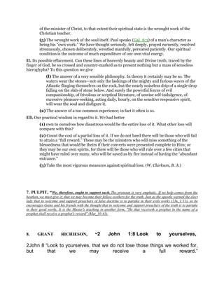 of the minister of Christ, to that extent their spiritual state is the wrought work of the
Christian teacher.
(5) The wrought work of the soul itself. Paul speaks (Gal_6:3) of a man’s character as
being his “own work.” We have thought seriously, felt deeply, prayed earnestly, resolved
strenuously, chosen deliberately, wrestled manfully, persisted patiently. Our spiritual
condition is the outcome of much expenditure of our own vital energy.
II. Its possible effacement. Can these lines of heavenly beauty and Divine truth, traced by the
finger of God, be so crossed and counter-marked as to present nothing but a mass of senseless
hieroglyphs? To this question we give
(l) The answer of a very sensible philosophy. In theory it certainly may be so. The
waters wear the stones—not only the lashings of the mighty and furious waves of the
Atlantic flinging themselves on the rock, but the nearly noiseless drip of a single drop
falling on the slab of stone below. And surely the powerful forces of evil
companionship, of frivolous or sceptical literature, of unwise self-indulgence, of
excessive pleasure-seeking, acting daily, hourly, on the sensitive responsive spirit,
will wear the soul and disfigure it.
(2) The answer of a too common experience; in fact it often is so.
III. Our practical wisdom in regard to it. We had better
(1) own to ourselves how disastrous would be the entire loss of it. What other loss will
compare with this?
(2) Count the cost of a partial loss of it. If we do not heed there will be those who will fail
to attain a “full reward.” These may be the ministers who will miss something of the
blessedness that would be theirs if their converts were presented complete in Him; or
they may be our own spirits, for there will be those who will rule over a few cities that
might have ruled over many, who will be saved as by fire instead of having the “abundant
entrance.”
(3) Take the most vigorous measures against spiritual loss. (W. Clarkson, B. A.)
7. PULPIT, “We, therefore, ought to support such. The pronoun is very emphatic. If no help comes from the
heathen, we must give it; that we may become their fellow-workers for the truth. Just as the apostle warned the elect
lady that to welcome and support preachers of false doctrine is to partake in their evils works (2Jn_1:11), so he
encourages Gains and his friends with the thought that to welcome and support preachers of the truth is to partake
in their good works. It is the Master's teaching in another form, "He that receiveth a prophet in the name of a
prophet shall receive a prophet's reward" (Mat_10:41).
8. GRANT RICHIESON, “2 John 1:8 Look to yourselves,
2John 8 “Look to yourselves, that we do not lose those things we worked for,
but that we may receive a full reward.”
 