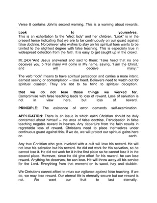 Verse 8 contains John’s second warning. This is a warning about rewards.
Look to yourselves,
This is an exhortation to the “elect lady” and her children. “Look” is in the
present tense indicating that we are to be continuously on our guard against
false doctrine. No believer who wishes to stay on his spiritual toes wants to be
tainted to the slightest degree with false teaching. This is especially true in
widespread defection from the faith. It is easy to get caught up in the crowd.
Mt 24:4 “And Jesus answered and said to them: ‘Take heed that no one
deceives you. 5 ‘For many will come in My name, saying, ‘I am the Christ,’
and will deceive many.’”
The verb “look” means to have spiritual perception and carries a more intent,
earnest seeing or contemplation – take heed. Believers need to watch out for
spiritual disaster. They are not to be blind to spiritual deception.
that we do not lose those things we worked for,
Compromise with false teaching leads to loss of reward. Loss of salvation is
not in view here, but loss of reward.
PRINCIPLE: The existence of error demands self-examination.
APPLICATION: There is an issue in which each Christian should be duly
concerned about himself – the area of false doctrine. Participation in false
teaching negates reward in heaven. Any departure from the faith results in
regrettable loss of reward. Christians need to place themselves under
continuous guard against this. If we do, we will protect our spiritual gains here
on earth.
Any true Christian who gets involved with a cult will lose his reward. He will
not lose his salvation but his reward. He did not work for His salvation, so he
cannot lose it. He did not work for it in the first place so he cannot lose it in the
second place. However, since he did give effort for his reward, he can lose
reward. Anything he deserves, he can lose. He will throw away all his service
for the Lord. Everything from that moment on is wood, hay and stubble.
We Christians cannot afford to relax our vigilance against false teaching. If we
do, we may lose reward. Our eternal life is eternally secure but our reward is
not. We want our fruit to last eternally.
 