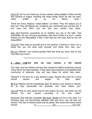Col 2:18 “Let no one cheat you of your reward, taking delight in false humility
and worship of angels, intruding into those things which he has not seen,
vainly puffed up by his fleshly mind ”
There are many religious “sweet talkers” out there. They will seduce you if
they can. They will beguile you, hoodwink you, bamboozle you and fool you. If
you cave into them, you will lose your reward over there.
2Co 13:5 “Examine yourselves as to whether you are in the faith. Test
yourselves. Do you not know yourselves, that Jesus Christ is in you?—unless
indeed you are disqualified. 6 But I trust that you will know that we are not
disqualified.”
1Ti 4:16 “Take heed to yourself and to the doctrine. Continue in them, for in
doing this you will save both yourself and those who hear you.”
Re 3:11 “Behold, I am coming quickly! Hold fast what you have, that no one
may take your crown.”
*********************************************************
2 John 1:8b but that we may receive a full reward
The “lady” and her children will lose their reward for faithful missionary service
if they fall for the false teachers. If they allow false teachers to proselytize their
community of believers, they will lose those for whom they labor.
“Reward” is the term for a day laborer’s wage. People who work for a living
should receive due wages for their labor.
Mt 5:12 “Rejoice and be exceedingly glad, for great is your reward in heaven,
for so they persecuted the prophets who were before you.”
1Co 3:8 “Now he who plants and he who waters are one, and each one will
receive his own reward according to his own labor.”
Generally God rewards hospitality (Mt 10:41; 25:40) but not in this case. If a
Christian does not discriminate between truth and error, she will lose her
reward. This loss of reward would only be partial. She would still receive some
reward (1 Co 3:11-15).
 