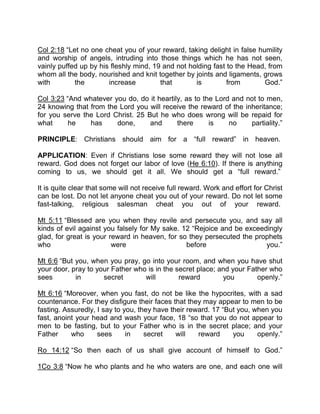 Col 2:18 “Let no one cheat you of your reward, taking delight in false humility
and worship of angels, intruding into those things which he has not seen,
vainly puffed up by his fleshly mind, 19 and not holding fast to the Head, from
whom all the body, nourished and knit together by joints and ligaments, grows
with the increase that is from God.”
Col 3:23 “And whatever you do, do it heartily, as to the Lord and not to men,
24 knowing that from the Lord you will receive the reward of the inheritance;
for you serve the Lord Christ. 25 But he who does wrong will be repaid for
what he has done, and there is no partiality.”
PRINCIPLE: Christians should aim for a “full reward” in heaven.
APPLICATION: Even if Christians lose some reward they will not lose all
reward. God does not forget our labor of love (He 6:10). If there is anything
coming to us, we should get it all. We should get a “full reward.”
It is quite clear that some will not receive full reward. Work and effort for Christ
can be lost. Do not let anyone cheat you out of your reward. Do not let some
fast-talking, religious salesman cheat you out of your reward.
Mt 5:11 “Blessed are you when they revile and persecute you, and say all
kinds of evil against you falsely for My sake. 12 “Rejoice and be exceedingly
glad, for great is your reward in heaven, for so they persecuted the prophets
who were before you.”
Mt 6:6 “But you, when you pray, go into your room, and when you have shut
your door, pray to your Father who is in the secret place; and your Father who
sees in secret will reward you openly.”
Mt 6:16 “Moreover, when you fast, do not be like the hypocrites, with a sad
countenance. For they disfigure their faces that they may appear to men to be
fasting. Assuredly, I say to you, they have their reward. 17 “But you, when you
fast, anoint your head and wash your face, 18 “so that you do not appear to
men to be fasting, but to your Father who is in the secret place; and your
Father who sees in secret will reward you openly.”
Ro 14:12 “So then each of us shall give account of himself to God.”
1Co 3:8 “Now he who plants and he who waters are one, and each one will
 