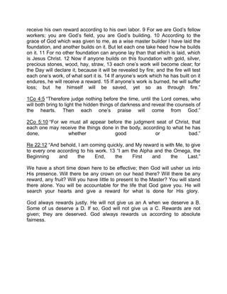 receive his own reward according to his own labor. 9 For we are God’s fellow
workers; you are God’s field, you are God’s building. 10 According to the
grace of God which was given to me, as a wise master builder I have laid the
foundation, and another builds on it. But let each one take heed how he builds
on it. 11 For no other foundation can anyone lay than that which is laid, which
is Jesus Christ. 12 Now if anyone builds on this foundation with gold, silver,
precious stones, wood, hay, straw, 13 each one’s work will become clear; for
the Day will declare it, because it will be revealed by fire; and the fire will test
each one’s work, of what sort it is. 14 If anyone’s work which he has built on it
endures, he will receive a reward. 15 If anyone’s work is burned, he will suffer
loss; but he himself will be saved, yet so as through fire.”
1Co 4:5 “Therefore judge nothing before the time, until the Lord comes, who
will both bring to light the hidden things of darkness and reveal the counsels of
the hearts. Then each one’s praise will come from God.”
2Co 5:10 “For we must all appear before the judgment seat of Christ, that
each one may receive the things done in the body, according to what he has
done, whether good or bad.”
Re 22:12 “And behold, I am coming quickly, and My reward is with Me, to give
to every one according to his work. 13 “I am the Alpha and the Omega, the
Beginning and the End, the First and the Last.”
We have a short time down here to be effective; then God will usher us into
His presence. Will there be any crown on our head there? Will there be any
reward, any fruit? Will you have little to present to the Master? You will stand
there alone. You will be accountable for the life that God gave you. He will
search your hearts and give a reward for what is done for His glory.
God always rewards justly. He will not give us an A when we deserve a B.
Some of us deserve a D. If so, God will not give us a C. Rewards are not
given; they are deserved. God always rewards us according to absolute
fairness.
 