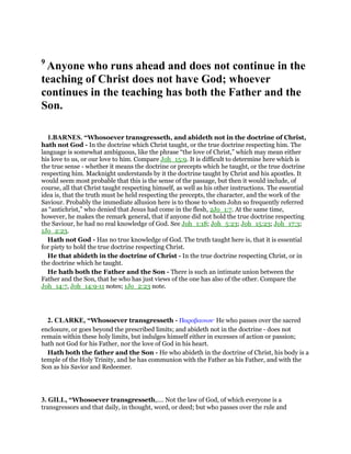 9
Anyone who runs ahead and does not continue in the
teaching of Christ does not have God; whoever
continues in the teaching has both the Father and the
Son.
1.BARNES. “Whosoever transgresseth, and abideth not in the doctrine of Christ,
hath not God - In the doctrine which Christ taught, or the true doctrine respecting him. The
language is somewhat ambiguous, like the phrase “the love of Christ,” which may mean either
his love to us, or our love to him. Compare Joh_15:9. It is difficult to determine here which is
the true sense - whether it means the doctrine or precepts which he taught, or the true doctrine
respecting him. Macknight understands by it the doctrine taught by Christ and his apostles. It
would seem most probable that this is the sense of the passage, but then it would include, of
course, all that Christ taught respecting himself, as well as his other instructions. The essential
idea is, that the truth must be held respecting the precepts, the character, and the work of the
Saviour. Probably the immediate allusion here is to those to whom John so frequently referred
as “antichrist,” who denied that Jesus had come in the flesh, 2Jo_1:7. At the same time,
however, he makes the remark general, that if anyone did not hold the true doctrine respecting
the Saviour, he had no real knowledge of God. See Joh_1:18; Joh_5:23; Joh_15:23; Joh_17:3;
1Jo_2:23.
Hath not God - Has no true knowledge of God. The truth taught here is, that it is essential
for piety to hold the true doctrine respecting Christ.
He that abideth in the doctrine of Christ - In the true doctrine respecting Christ, or in
the doctrine which he taught.
He hath both the Father and the Son - There is such an intimate union between the
Father and the Son, that he who has just views of the one has also of the other. Compare the
Joh_14:7, Joh_14:9-11 notes; 1Jo_2:23 note.
2. CLARKE, “Whosoever transgresseth - Παραβαινων· He who passes over the sacred
enclosure, or goes beyond the prescribed limits; and abideth not in the doctrine - does not
remain within these holy limits, but indulges himself either in excesses of action or passion;
hath not God for his Father, nor the love of God in his heart.
Hath both the father and the Son - He who abideth in the doctrine of Christ, his body is a
temple of the Holy Trinity, and he has communion with the Father as his Father, and with the
Son as his Savior and Redeemer.
3. GILL, “Whosoever transgresseth,.... Not the law of God, of which everyone is a
transgressors and that daily, in thought, word, or deed; but who passes over the rule and
 