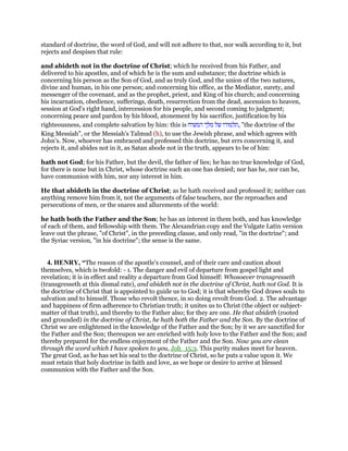 standard of doctrine, the word of God, and will not adhere to that, nor walk according to it, but
rejects and despises that rule:
and abideth not in the doctrine of Christ; which he received from his Father, and
delivered to his apostles, and of which he is the sum and substance; the doctrine which is
concerning his person as the Son of God, and as truly God, and the union of the two natures,
divine and human, in his one person; and concerning his office, as the Mediator, surety, and
messenger of the covenant, and as the prophet, priest, and King of his church; and concerning
his incarnation, obedience, sufferings, death, resurrection from the dead, ascension to heaven,
session at God's right hand, intercession for his people, and second coming to judgment;
concerning peace and pardon by his blood, atonement by his sacrifice, justification by his
righteousness, and complete salvation by him: this is ‫תלמודו‬‫של‬‫מלך‬‫המשיח‬ , "the doctrine of the
King Messiah", or the Messiah's Talmud (h), to use the Jewish phrase, and which agrees with
John's. Now, whoever has embraced and professed this doctrine, but errs concerning it, and
rejects it, and abides not in it, as Satan abode not in the truth, appears to be of him:
hath not God; for his Father, but the devil, the father of lies; he has no true knowledge of God,
for there is none but in Christ, whose doctrine such an one has denied; nor has he, nor can he,
have communion with him, nor any interest in him.
He that abideth in the doctrine of Christ; as he hath received and professed it; neither can
anything remove him from it, not the arguments of false teachers, nor the reproaches and
persecutions of men, or the snares and allurements of the world:
he hath both the Father and the Son; he has an interest in them both, and has knowledge
of each of them, and fellowship with them. The Alexandrian copy and the Vulgate Latin version
leave out the phrase, "of Christ", in the preceding clause, and only read, "in the doctrine"; and
the Syriac version, "in his doctrine"; the sense is the same.
4. HENRY, “The reason of the apostle's counsel, and of their care and caution about
themselves, which is twofold: - 1. The danger and evil of departure from gospel light and
revelation; it is in effect and reality a departure from God himself: Whosoever transgresseth
(transgresseth at this dismal rate), and abideth not in the doctrine of Christ, hath not God. It is
the doctrine of Christ that is appointed to guide us to God; it is that whereby God draws souls to
salvation and to himself. Those who revolt thence, in so doing revolt from God. 2. The advantage
and happiness of firm adherence to Christian truth; it unites us to Christ (the object or subject-
matter of that truth), and thereby to the Father also; for they are one. He that abideth (rooted
and grounded) in the doctrine of Christ, he hath both the Father and the Son. By the doctrine of
Christ we are enlightened in the knowledge of the Father and the Son; by it we are sanctified for
the Father and the Son; thereupon we are enriched with holy love to the Father and the Son; and
thereby prepared for the endless enjoyment of the Father and the Son. Now you are clean
through the word which I have spoken to you, Joh_15:3. This purity makes meet for heaven.
The great God, as he has set his seal to the doctrine of Christ, so he puts a value upon it. We
must retain that holy doctrine in faith and love, as we hope or desire to arrive at blessed
communion with the Father and the Son.
 