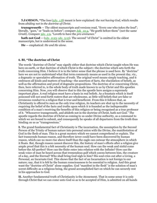 5.JAMISON, “The loss (2Jo_1:8) meant is here explained: the not having God, which results
from abiding not in the doctrine of Christ.
transgresseth — The oldest manuscripts and versions read, “Every one who takes the lead”;
literally, “goes,” or “leads on before”; compare Joh_10:4, “He goeth before them” (not the same
Greek). Compare 3Jo_1:9, “Loveth to have the pre-eminence.”
hath not God — (1Jo_2:23; 1Jo_5:15). The second “of Christ” is omitted in the oldest
manuscripts, but is understood in the sense.
He — emphatical: He and He alone.
6. BI, “The doctrine of Christ
The words “doctrine of Christ” may signify either that doctrine which Christ taught when He was
here on earth, or that doctrine of which Christ is the subject—the doctrine which sets forth the
truth concerning Him. I believe it is in the latter sense that the phrase is used here. By “doctrine”
here we are not to understand what that term commonly means as used in the present day, viz.,
a dogmatic or speculative affirmation of truth. The original word means simply teaching, and it
embraces all kinds and matters of teaching—the assertion of facts, the elucidation of beliefs, as
well as the affirmation and proof of dogmatic propositions. The doctrine of or concerning Christ,
then, here referred to, is the whole body of truth made known to us by Christ and His apostles
concerning Him. Now, you will observe that to this the apostle here assigns a supremely
important place. A real religion must have a basis in real beliefs. As a fountain which is itself
poisoned will not send forth waters that are wholesome, as little will beliefs that are false or
erroneous conduct to a religion that is true and beneficent. From this it follows that, as
Christianity is offered to men as the only true religion, its teachers are shut up to the necessity of
requiring the belief of the facts and truths upon which it is founded as the indispensable
condition of a man’s receiving the benefits of this religion or being recognised as a true professor
of it. “Whosoever transgresseth, and abideth not in the doctrine of Christ, hath not God.” The
apostle regards the doctrine of Christ as coming to us under Divine authority, as a command to
which we are bound to submit, and consequently he speaks of all departures from the truth thus
binding on us as “transgressions.”
I. The grand fundamental fact of Christianity is The incarnation, the assumption by the Second
Person of the Trinity of human nature into personal union with the Divine, the manifestation of
God in the flesh of man. This is a great mystery which we cannot comprehend or explain. The
fact transcends human reason, and therefore never could have been discovered by human
reason, which can no more rise above itself than the eagle can outsoar the atmosphere in which
it floats. But, though reason cannot discover this, the history of man’s efforts after a religion give
ample proof that this is a felt necessity of the human soul. How can the weak and sinful come
before the All-perfect? How can the finite enter into relation with the Infinite? How can the
weak voice of man be heard across that tremendous gulf which yawns between him, the creature
of a day, and the Eternal? Who shall bring God nigh to him? His soul cries out after a Living, a
Personal, an Incarnate God. This shows that the fact of an Incarnation is not foreign to our
nature; nay, that it is felt by the human consciousness to be essential to religion. And this great
want the “doctrine of Christ” alone supplies. God “manifest in the flesh” is the solution of man’s
sorest difficulty as a religious being, the grand accomplished fact on which he can securely rest
in his approaches to God.
II. Another fundamental truth of Christianity is the Atonement. That in some sense it is only
through Christ that we can come unto God so as to be accepted of Him, is admitted on all hands
 