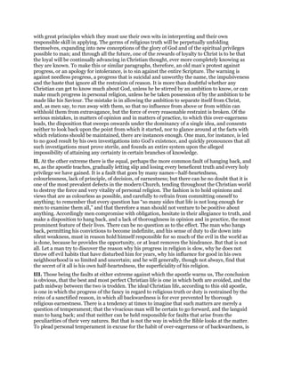 with great principles which they must use their own wits in interpreting and their own
responsible skill in applying. The germs of religious truth will be perpetually unfolding
themselves, expanding into new conceptions of the glory of God and of the spiritual privileges
possible to man; and through all the future, one of the rewards of loyalty to Christ is to be that
the loyal will be continually advancing in Christian thought, ever more completely knowing as
they are known. To make this or similar paragraphs, therefore, an old man’s protest against
progress, or an apology for intolerance, is to sin against the entire Scripture. The warning is
against needless progress, a progress that is suicidal and unworthy the name, the impulsiveness
and the haste that ignore all the restraints of reason. It is more than doubtful whether any
Christian can get to know much about God, unless he be stirred by an ambition to know, or can
make much progress in personal religion, unless he be taken possession of by the ambition to be
made like his Saviour. The mistake is in allowing the ambition to separate itself from Christ,
and, as men say, to run away with them, so that no influence from above or from within can
withhold them from extravagance, but the force of every reasonable restraint is broken. Of the
serious mistakes, in matters of opinion and in matters of practice, to which this over-eagerness
leads, the disposition that sweeps onwards under the dominancy of a single idea, and consents
neither to look back upon the point from which it started, nor to glance around at the facts with
which relations should be maintained, there are instances enough. One man, for instance, is led
to no good result by his own investigations into God’s existence, and quickly pronounces that all
such investigations must prove sterile, and founds an entire system upon the alleged
impossibility of attaining any certainty in certain branches of knowledge.
II. At the other extreme there is the equal, perhaps the more common fault of hanging back, and
so, as the apostle teaches, gradually letting slip and losing every beneficent truth and every holy
privilege we have gained. It is a fault that goes by many names—half-heartedness,
colourlessness, lack of principle, of decision, of earnestness; but there can he no doubt that it is
one of the most prevalent defects in the modern Church, tending throughout the Christian world
to destroy the force and very vitality of personal religion. The fashion is to hold opinions and
views that are as colourless as possible, and carefully to refrain from committing oneself to
anything; to remember that every question has “so many sides that life is not long enough for
men to examine them all,” and that therefore a man should not venture to be positive about
anything. Accordingly men compromise with obligation, hesitate in their allegiance to truth, and
make a disposition to hang back, and a lack of thoroughness in opinion and in practice, the most
prominent feature of their lives. There can be no question as to the effect. The man who hangs
back, permitting his convictions to become indefinite, and his sense of duty to die down into
silent weakness, must in reason hold himself responsible for so much of the evil in the world as
is done, because he provides the opportunity, or at least removes the hindrance. But that is not
all. Let a man try to discover the reason why his progress in religion is slow, why he does not
throw off evil habits that have disturbed him for years, why his influence for good in his own
neighbourhood is so limited and uncertain; and he will generally, though not always, find that
the secret of it all is his own half-heartedness, the superficiality of his religion.
III. Those being the faults at either extreme against which the apostle warns us, The conclusion
is obvious, that the best and most perfect Christian life is one in which both are avoided, and the
path midway between the two is trodden. The ideal Christian life, according to this old apostle,
is one in which the progress of the fancy in regard to religious truth or duty is restrained by the
reins of a sanctified reason, in which all backwardness is for ever prevented by thorough
religious earnestness. There is a tendency at times to imagine that such matters are merely a
question of temperament; that the vivacious man will be certain to go forward, and the languid
man to hang back; and that neither can be held responsible for faults that arise from the
peculiarities of their very natures. But that is not the way in which the Bible looks at the matter.
To plead personal temperament in excuse for the habit of over-eagerness or of backwardness, is
 