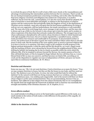 to overlook the grace of God. But it is well to look a little more closely at the reasonableness and
advantage of maintaining this intermediate position between the two extremes. That it avoids on
the one hand presumptuous positiveness concerning everything, and on the other the faltering
that turns religious conviction and obligation into matters for compromise, is in itself a
sufficient, but far from the only, commendation. It is also the course that should be adopted, the
state of mind that is most defensible and helpful, in relation to the fluctuations of religious
opinion and the controversies that periodically shake the kingdom of God. In the department of
Christian service similarly, most men will agree that the best human qualifications for doing it
well are not over-eagerness, still less backwardness, but steady earnestness or well-controlled
zeal. The man who in his work hangs back, never manages to get much done; and the man who
is always apt to go a little too far forward, is also always apt to miss his mark, and to awaken in
others suspicions of his discretion that seriously weaken his influence. The strongest man is he
whose enthusiasm is disciplined by self-control, whose devotion to Christ is whole-hearted and
well-nigh incapable of increase, but yet is closely regulated by a sanctified reason, and thus
made provident of its resources and unalterable in its purposes. In all associated warfare or
service, the perfect heart of devotion is good, but waste and failure follow unless there is also the
power to keep rank. But the teaching of the verse applies quite as much to personal religious life
as it does to service or to opinions; and what it urges as the condition of swift progress to the
highest spiritual attainments, is that the spirit and the life should be, as it were, ringed round
with the teaching of Christ, never advancing far forward from the neighbourhood of Him, never
drifting far behind, but keeping day by day as closely as possible within the circle which His
influence fills. If he be tempted to advance beyond the Saviour, the master-passion of love for
Him will hold him back; or if he be tempted to linger behind, the love will draw him on. A more
blessed kind of life no man can conceive; and that becomes our kind of life, according as we
crush out the disposition to regulate our ways in independence of Christ, and pour our hearts
upon Him in continuous trustfulness. (R. W. Moss.)
Doctrine and character
Some one may say, “Oh, I do not want doctrines, I look at doctrines as so many dry bones.” True,
we may compare doctrines to bones, but they are like the bones in your body, and they need not
be dry. The skeleton is not a live body, it is true, but what would that body be without the
skeleton? In the natural world there are living creatures that have no vertebrae, and they consist
of a soft gelatinous mass, very yielding and compressible. And in the moral world there are those
whose religion is of the same sentimental kind. They are accommodating, because it has no
backbone. How different is that religion from the robust Christianity that we see exemplified in
the Apostle Paul! He taught that the framework of definite truth or doctrine was essentially the
strength and stability of the Christian character. (E. H. Hopkins, B. A.)
Error affects conduct
As a small mistake in levelling an arrow at the hand makes a great difference at the mark, so a
small mistake in the notion of truth makes a wide difference in the practice of the ungodly. (E.
H. Hopkins, B. A.)
Abide in the doctrine of Christ
 