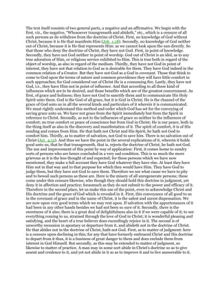 The text itself consists of two general parts, a negative and an affirmative. We begin with the
first, viz., the negative, “Whosoever transgresseth and abideth,” etc., which is a censure of all
such persons as do withdraw from the doctrine of Christ. First, no knowledge of God without
Christ, because it is He that manifests Him (Job_1:18). Secondly, no knowledge of God neither
out of Christ, because it is He that represents Him: as we cannot look upon the sun directly. So
that those who deny the doctrine of Christ, they have not God. First, in point of knowledge.
Secondly, they have not God neither in point of worship. God out of Christ is an idol, as to any
true adoration of Him, or religious service exhibited to Him. This is true both in regard of the
object of worship, as also in regard of the medium. Thirdly, they have not God in point of
interest, they have not that relation to God as is desirable for them. They have God indeed in the
common relation of a Creator. But they have not God as a God in covenant. Those that think to
come to God upon the terms of nature and common providence they will have little comfort in
such approaches; for God considered out of Christ He is a consuming fire. Lastly, they have not
God, i.e., they have Him not in point of influence. And that according to all these kind of
influences which are to be desired, and those benefits which are of the greatest concernment. As
first, of grace and holiness; they have not God to sanctify them and to communicate His Holy
Spirit unto them. God is the God of all grace, but it is God in Christ; He is the channel of the
grace of God unto us in all the several kinds and particulars of it wherein it is communicated.
We must rightly understand this method and order which God has set for the conveying of
saving grace unto us. We have not grace from the Spirit immediately but from the Spirit in
reference to Christ. Secondly, as not to the influences of grace so neither to the influences of
comfort; no true comfort or peace of conscience but from God in Christ; He is our peace, both in
the thing itself as also in the discovery and manifestation of it. The spirit of comfort, it is of His
sending and comes from Him. He that hath not Christ and His Spirit, he hath not God to
comfort him. Thirdly, as to matter of salvation, not God to save him. There is no salvation out of
Christ (Act_4:12). And thus we have the point in the several explications of it, wherein it holds
good unto us, that he that transgresseth, that is, rejects the doctrine of Christ, he hath not God.
The use and improvement of this point by way of application: First, it comes home to sundry
sorts of persons who are hence concluded in a very sad condition. This is so much the more
grievous as it is the less thought of and expected; for these persons which we have now
mentioned, they make a full account they have God whatever they have else. At least they have
Him not in that way and to that purpose for which they would have Him. They have God to
judge them, but they have not God to save them. Therefore we see what cause we have to pity
and to bewail such persons as these are. Here is the misery of all unregenerate persons; these
come under this censure likewise, who though they should hold this doctrine in judgment, yet
deny it in affection and practice; forasmuch as they do not submit to the power and efficacy of it.
Therefore in the second place, let us make this use of the point, even to acknowledge Christ and
His doctrine and the grace of God which is revealed in it. First, this conveyance of all good to us
in the covenant of grace and in the name of Christ, it is the safest and surest dispensation. We
are now upon very good terms which we may rest upon. If salvation with the appurtenances of it
had been in any other hands besides we had not been so sure of it. Secondly, there is the
sweetness of it also; there is a great deal of delightfulness also in it if we were capable of it; to see
everything coming to us, strained through the love of God in Christ; it is wonderful pleasing and
satisfying, and the heart of a true believer does exceedingly rejoice in it. The second is of
unworthy recession in apostacy or departure from it, and abideth not in the doctrine of Christ.
He that abides not in the doctrine of Christ, hath not God. First, as to matter of judgment: here
is a censure upon declining in this; for any that have formerly embraced Christ and His doctrine
to depart from it thus, it is a business of great danger to them and does exclude them from
interest in God Himself. But secondly, as this may be extended to matter of judgment, so
likewise to matter of practice. A man may in some sort abide in Christ’s doctrine so as to give
assent and credence to it, and yet not abide in it so as to improve it and to live answerable to it.
 