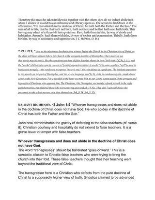 Therefore this must be taken in likewise together with the other; then do we indeed abide in it
when it abides in us and has an influence and efficacy upon us. The second is laid down in the
affirmative, “He that abideth in the doctrine of Christ, he hath both the Father and the Son.” The
sum of all is this, that he that hath not both, hath neither; and he that hath one, hath both. This
having may admit of a threefold interpretation. First, hath them in him, by way of abode and
habitation. Secondly, hath them with him, by way of society and communion. Thirdly, hath them
for him, by way of assistance and approbation. ( T. Horton, D. D.)
7. PULPIT, “ Just as the missionary brethren bore witness before the Church to the Christian love of Gains, so
the elder will bear witness before the Church to the arrogant hostility of Diotrephes. Once more we see
that words may be works. He who sanctions teachers of false doctrine shares in their "evil works" (2Jn_1:11); and
the "works" of Diotrephes partly consist in "prating against us with evil words." The same word for "evil" is used in
both cases πονηρός —the word used to express "the evil one;" the coincidence is significant. The insolent opposition
to the apostle on the part of Diotrephes, and the severe language used by St. John in condemning him, stand almost
alone in the New Testament. For a parallel to the latter we must look to our Lord's denunciation of the arrogant and
hypocritical Pharisees who opposed him. The Pharisees, like Diotrephes, not merely refused to walk in the right
path themselves, but hindered those who were entering upon it (Luk_11:52). They also "cast out" those who
presumed to take a less narrow view than themselves (Joh_9:34, Joh_9:35).
8. GRANT RICHIESON, “2 John 1:9 “Whoever transgresses and does not abide
in the doctrine of Christ does not have God. He who abides in the doctrine of
Christ has both the Father and the Son.”
John now demonstrates the gravity of defecting to the false teachers (cf. verse
8). Christian courtesy and hospitality do not extend to false teachers. It is a
grave issue to tamper with false teachers.
Whoever transgresses and does not abide in the doctrine of Christ does
not have God.
The word “transgresses” should be translated “goes onward.” This is a
sarcastic allusion to Gnostic false teachers who were trying to bring the
church into their fold. These false teachers thought that their teaching went
beyond the traditional view of Christ.
The transgressor here is a Christian who defects from the pure doctrine of
Christ to a supposedly higher view of truth. Gnostics claimed to be advanced
 