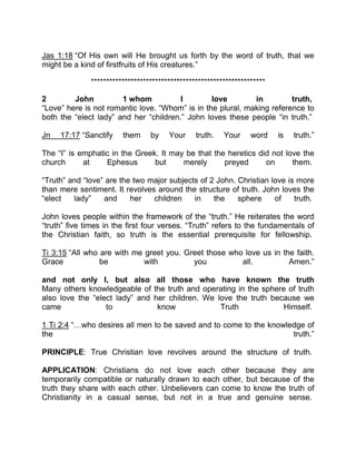 Jas 1:18 “Of His own will He brought us forth by the word of truth, that we
might be a kind of firstfruits of His creatures.”
*********************************************************
2 John 1 whom I love in truth,
“Love” here is not romantic love. “Whom” is in the plural, making reference to
both the “elect lady” and her “children.” John loves these people “in truth.”
Jn 17:17 “Sanctify them by Your truth. Your word is truth.”
The “I” is emphatic in the Greek. It may be that the heretics did not love the
church at Ephesus but merely preyed on them.
“Truth” and “love” are the two major subjects of 2 John. Christian love is more
than mere sentiment. It revolves around the structure of truth. John loves the
“elect lady” and her children in the sphere of truth.
John loves people within the framework of the “truth.” He reiterates the word
“truth” five times in the first four verses. “Truth” refers to the fundamentals of
the Christian faith, so truth is the essential prerequisite for fellowship.
Ti 3:15 “All who are with me greet you. Greet those who love us in the faith.
Grace be with you all. Amen.”
and not only I, but also all those who have known the truth
Many others knowledgeable of the truth and operating in the sphere of truth
also love the “elect lady” and her children. We love the truth because we
came to know Truth Himself.
1 Ti 2:4 “ who desires all men to be saved and to come to the knowledge of
the truth.”
PRINCIPLE: True Christian love revolves around the structure of truth.
APPLICATION: Christians do not love each other because they are
temporarily compatible or naturally drawn to each other, but because of the
truth they share with each other. Unbelievers can come to know the truth of
Christianity in a casual sense, but not in a true and genuine sense.
 