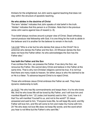 thinkers for the enlightened, but John warns against teaching that does not
stay within the structure of apostolic teaching.
He who abides in the doctrine of Christ
The term “abides” indicates that John speaks of vital belief in the truth.
“Abides” indicates that this person is a Christian. Note that in the previous
verse John warns against loss of reward (v. 8).
True belief always revolves around a proper view of Christ. Dead orthodoxy
cannot produce vital fellowship with God. It is one thing for the truth to abide in
the believer and it is another for the believer to remain in the truth.
1Jn 2:22 “Who is a liar but he who denies that Jesus is the Christ? He is
antichrist who denies the Father and the Son. 23 Whoever denies the Son
does not have the Father either; he who acknowledges the Son has the
Father also.”
has both the Father and the Son
If we confess the Son, we possess the Father. If we deny the Son, we
renounce the Father. We cannot deny Christ and believe in the Father at the
same time. That is why non-Christian religions cannot be true. It is not true
that there are many roads to heaven, for either Jesus is who He claimed to be
or He is a faker. To advance beyond Christ is to reject Christ.
Those who embrace Jesus Christ embrace the Father as well. They have
dynamic relationship to both.
Jn 14:21 “He who has My commandments and keeps them, it is he who loves
Me. And he who loves Me will be loved by My Father, and I will love him and
manifest Myself to him.” 22 Judas (not Iscariot) said to Him, ‘Lord, how is it
that You will manifest Yourself to us, and not to the world?’ 23 Jesus
answered and said to him, “If anyone loves Me, he will keep My word; and My
Father will love him, and We will come to him and make Our home with him.
24 “He who does not love Me does not keep My words; and the word which
you hear is not Mine but the Father’s who sent Me.”
 