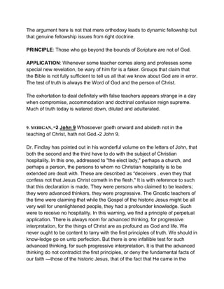 The argument here is not that mere orthodoxy leads to dynamic fellowship but
that genuine fellowship issues from right doctrine.
PRINCIPLE: Those who go beyond the bounds of Scripture are not of God.
APPLICATION: Whenever some teacher comes along and professes some
special new revelation, be wary of him for is a faker. Groups that claim that
the Bible is not fully sufficient to tell us all that we know about God are in error.
The test of truth is always the Word of God and the person of Christ.
The exhortation to deal definitely with false teachers appears strange in a day
when compromise, accommodation and doctrinal confusion reign supreme.
Much of truth today is watered down, diluted and adulterated.
9. MORGAN, “2 John 9 Whosoever goeth onward and abideth not in the
teaching of Christ, hath not God.-2 John 9.
Dr. Findlay has pointed out in his wonderful volume on the letters of John, that
both the second and the third have to do with the subject of Christian
hospitality. In this one, addressed to "the elect lady," perhaps a church, and
perhaps a person, the persons to whom no Christian hospitality is to be
extended are dealt with. These are described as "deceivers . even they that
confess not that Jesus Christ cometh in the flesh." It is with reference to such
that this declaration is made. They were persons who claimed to be leaders;
they were advanced thinkers, they were progressive. The Gnostic teachers of
the time were claiming that while the Gospel of the historic Jesus might be all
very well for unenlightened people, they had a profounder knowledge. Such
were to receive no hospitality. In this warning, we find a principle of perpetual
application. There is always room for advanced thinking, for progressive
interpretation, for the things of Christ are as profound as God and life. We
never ought to be content to tarry with the first principles of truth. We should in
know-ledge go on unto perfection. But there is one infallible test for such
advanced thinking, for such progressive interpretation. It is that the advanced
thinking do not contradict the first principles, or deny the fundamental facts of
our faith —those of the historic Jesus, that of the fact that He came in the
 