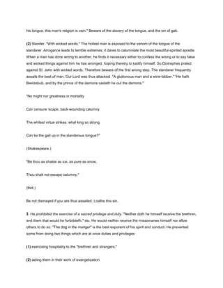 his tongue, this man's religion is vain." Beware of the slavery of the tongue, and the sin of gab.
(2) Slander. "With wicked words." The holiest man is exposed to the venom of the tongue of the
slanderer. Arrogance leads to terrible extremes; it dares to calumniate the most beautiful-spirited apostle.
When a man has done wrong to another, he finds it necessary either to confess the wrong or to say false
and wicked things against him he has wronged, hoping thereby to justify himself. So Diotrephes prated
against St. John with wicked words. Therefore beware of the first wrong step. The slanderer frequently
assails the best of men. Our Lord was thus attacked. "A gluttonous man and a wine-bibber." "He hath
Beelzebub, and by the prince of the demons casteth he out the demons."
"No might nor greatness in mortality
Can censure 'scape; back-wounding calumny
The whitest virtue strikes: what king so strong
Can tie the gall up in the slanderous tongue?"
(Shakespeare.)
"Be thou as chaste as ice, as pure as snow,
Thou shalt not escape calumny."
(Ibid.)
Be not dismayed if you are thus assailed. Loathe this sin.
3. He prohibited the exercise of a sacred privilege and duty. "Neither doth he himself receive the brethren,
and them that would he forbiddeth," etc. He would neither receive the missionaries himself nor allow
others to do so. "The dog in the manger" is the best exponent of his spirit and conduct. He prevented
some from doing two things which are at once duties and privileges:
(1) exercising hospitality to the "brethren and strangers;"
(2) aiding them in their work of evangelization.
 