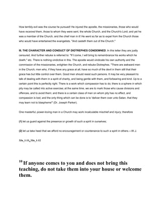 How terribly evil was the course he pursued! He injured the apostle, the missionaries, those who would
have received them, those to whom they were sent, the whole Church, and the Church's Lord; and yet he
was a member of the Church, and the chief man in it! He went so far as to expel from the Church those
who would have entertained the evangelists. "And casteth them out of the Church."
III. THE CHARACTER AND CONDUCT OF DIOTREPHES CONDEMNED. In this letter they are justly
censured. And further rebuke is referred to: "If I come, I will bring to remembrance his works which he
doeth," etc. There is nothing vindictive in this. The apostle would vindicate his own authority and the
commission of the missionaries, enlighten the Church, and rebuke Diotrephes. "There are awkward men
in the Church; men who, if they have any grace at all, have so much of the devil in them still that their
grace has but little control over them. Good men should resist such persons. It may be very pleasant to
talk of dealing with them in a spirit of charity, and being gentle with them, and forbearing and kind. Up to a
certain point this is perfectly right. There is a work which compassion has to do; there is a sphere in which
pity may be called into active exercise; at the same time, we are to mark those who cause divisions and
offences, and to avoid them; and there is a certain class of men on whom pity has no effect, and
compassion is lost; and the only thing which can be done is to 'deliver them over unto Satan, that they
may learn not to blaspheme'" (Dr. Joseph Parker).
One masterful, power-loving man in a Church may work incalculable mischief and injury; therefore
(1) let us guard against the presence or growth of such a spirit in ourselves;
(2) let us take heed that we afford no encouragement or countenance to such a spirit in others.—W.J.
3Jn_1:11, 3Jn_1:12
10
If anyone comes to you and does not bring this
teaching, do not take them into your house or welcome
them.
 