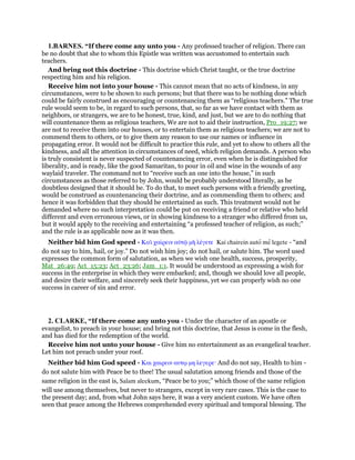 1.BARNES. “If there come any unto you - Any professed teacher of religion. There can
be no doubt that she to whom this Epistle was written was accustomed to entertain such
teachers.
And bring not this doctrine - This doctrine which Christ taught, or the true doctrine
respecting him and his religion.
Receive him not into your house - This cannot mean that no acts of kindness, in any
circumstances, were to be shown to such persons; but that there was to be nothing done which
could be fairly construed as encouraging or countenancing them as “religious teachers.” The true
rule would seem to be, in regard to such persons, that, so far as we have contact with them as
neighbors, or strangers, we are to be honest, true, kind, and just, but we are to do nothing that
will countenance them as religious teachers, We are not to aid their instruction, Pro_19:27; we
are not to receive them into our houses, or to entertain them as religious teachers; we are not to
commend them to others, or to give them any reason to use our names or influence in
propagating error. It would not be difficult to practice this rule, and yet to show to others all the
kindness, and all the attention in circumstances of need, which religion demands. A person who
is truly consistent is never suspected of countenancing error, even when he is distinguished for
liberality, and is ready, like the good Samaritan, to pour in oil and wine in the wounds of any
waylaid traveler. The command not to “receive such an one into the house,” in such
circumstances as those referred to by John, would be probably understood literally, as he
doubtless designed that it should be. To do that, to meet such persons with a friendly greeting,
would be construed as countenancing their doctrine, and as commending them to others; and
hence it was forbidden that they should be entertained as such. This treatment would not be
demanded where no such interpretation could be put on receiving a friend or relative who held
different and even erroneous views, or in showing kindness to a stranger who differed from us,
but it would apply to the receiving and entertaining “a professed teacher of religion, as such;”
and the rule is as applicable now as it was then.
Neither bid him God speed - Καᆳ χαίρειν αᆒτሬ µᆱ λέγετε Kai chairein auto me legete - “and
do not say to him, hail, or joy.” Do not wish him joy; do not hail, or salute him. The word used
expresses the common form of salutation, as when we wish one health, success, prosperity,
Mat_26:49; Act_15:23; Act_23:26; Jam_1:1. It would be understood as expressing a wish for
success in the enterprise in which they were embarked; and, though we should love all people,
and desire their welfare, and sincerely seek their happiness, yet we can properly wish no one
success in career of sin and error.
2. CLARKE, “If there come any unto you - Under the character of an apostle or
evangelist, to preach in your house; and bring not this doctrine, that Jesus is come in the flesh,
and has died for the redemption of the world.
Receive him not unto your house - Give him no entertainment as an evangelical teacher.
Let him not preach under your roof.
Neither bid him God speed - Και χαιρειν αυτሩ µη λεγερε· And do not say, Health to him -
do not salute him with Peace be to thee! The usual salutation among friends and those of the
same religion in the east is, Salam aleekum, “Peace be to you;” which those of the same religion
will use among themselves, but never to strangers, except in very rare cases. This is the case to
the present day; and, from what John says here, it was a very ancient custom. We have often
seen that peace among the Hebrews comprehended every spiritual and temporal blessing. The
 