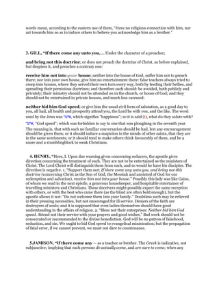words mean, according to the eastern use of them, “Have no religious connection with him, nor
act towards him so as to induce others to believe you acknowledge him as a brother.”
3. GILL, “If there come any unto you,.... Under the character of a preacher;
and bring not this doctrine; or does not preach the doctrine of Christ, as before explained,
but despises it, and preaches a contrary one:
receive him not into your house; neither into the house of God, suffer him not to preach
there; nor into your own house, give him no entertainment there: false teachers always tried to
creep into houses, where they served their own turn every way, both by feeding their bellies, and
spreading their pernicious doctrines; and therefore such should: be avoided, both publicly and
privately; their ministry should not be attended on in the church, or house of God; and they
should not be entertained in private houses, and much less caressed:
neither bid him God speed; or give him the usual civil form of salutation, as a good day to
you, all hail, all health and prosperity attend you, the Lord be with you, and the like. The word
used by the Jews was ‫,אישר‬ which signifies "happiness"; so it is said (i), what do they salute with?
‫,אישר‬ "God speed"; which was forbidden to say to one that was ploughing in the seventh year.
The meaning is, that with such no familiar conversation should be had, lest any encouragement
should be given them; or it should induce a suspicion in the minds of other saints, that they are
in the same sentiments; or it should tend to make others think favourably of them, and be a
snare and a stumblingblock to weak Christians.
4. HENRY, “Here, I. Upon due warning given concerning seducers, the apostle gives
direction concerning the treatment of such. They are not to be entertained as the ministers of
Christ. The Lord Christ will distinguish them from such, and so would he have his disciples. The
direction is negative. 1. “Support them not: If there come any unto you, and bring not this
doctrine (concerning Christ as the Son of God, the Messiah and anointed of God for our
redemption and salvation), receive him not into your house.” Possibly this lady was like Gaius,
of whom we read in the next epistle, a generous housekeeper, and hospitable entertainer of
travelling ministers and Christians. These deceivers might possibly expect the same reception
with others, or with the best who came there (as the blind are often bold enough), but the
apostle allows it not: “Do not welcome them into your family.” Doubtless such may be relieved
in their pressing necessities, but not encouraged for ill service. Deniers of the faith are
destroyers of souls; and it is supposed that even ladies themselves should have good
understanding in the affairs of religion. 2. “Bless not their enterprises: Neither bid him God
speed. Attend not their service with your prayers and good wishes.” Bad work should not be
consecrated or recommended to the divine benediction. God will be no patron of falsehood,
seduction, and sin. We ought to bid God speed to evangelical ministration; but the propagation
of fatal error, if we cannot prevent, we must not dare to countenance.
5.JAMISON, “If there come any — as a teacher or brother. The Greek is indicative, not
subjunctive; implying that such persons do actually come, and are sure to come; when any
 