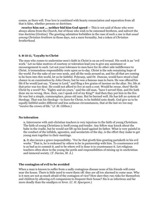 comes, as there will. True love is combined with hearty renunciation and separation from all
that is false, whether persons or doctrines.
receive him not ... neither bid him God speed — This is not said of those who were
always aliens from the Church, but of those who wish to be esteemed brethren, and subvert the
true doctrine [Grotius]. The greeting salutation forbidden in the case of such a one is that usual
among Christian brethren in those days, not a mere formality, but a token of Christian
brotherhood.
6. BI 10-11, “Loyalty to Christ
The man who comes to undermine men’s faith in Christ is on an evil errand. His work is an “evil
work.” Let no false motives of courtesy or toleration lead you to give any assistance or
encouragement to such. Let not your tolerance to men have for its other side indifference to
Christ. A tremendous responsibility rests upon us to-day. Christ is the sole remaining hope of
the world. For the sake of our own souls, and all the souls around us, and for all that are coming
to be born into this world, let us be faithful. Polycarp, said Dr. Duncan, would have stood a bad
chance in an examination by John Owen; but he was a famous man to burn. He was offered his
life if he would just say, “Caesar is Lord,” and fling a few grains of incense on the altar. No; life at
that price was too dear. He could not afford to live at such a cost. Would he swear, then? Revile
Christ by a word? No. “Eighty and six years,” said the old man, “have I served Him, and He hath
done me no wrong. How, then, can I speak evil of my King?“ And then they put him in the fire.
He was but a simple, commonplace, pious old man. But he burned well. He has left no system of
theology. That was his theology—to burn for Christ, to be faithful unto death. God give us to be
equally faithful under different and less arduous circumstances, that at the last we too may
“receive the crown of life.” (J. M. Gibbon.)
No toleration
1. Intercourse with anti-christian teachers is very injurious to the faith of young Christians.
The faith of young Christians is itself young and tender. Any fellow may knock about the
babe in the cradle, but he would not lift up his hand against its father. What is very painful in
the conduct of the infidels, agnostics, and secularists of the day, is the effort they make to get
young men together to their meetings.
2. It also incurs a grave responsibility. “For he that giveth him greeting partaketh in his evil
works.” That is, he is reckoned by others to be in partnership with him. To countenance evil
is as bad as to commit it, and to be where evil is done is to countenance it. Let religious
teachers often show to the young the perils and responsibilities of mixing up in unchristian
and immoral society. (T. Davies, M. A.)
The contagion of evil to be avoided
When a man is known to suffer from a sadly contagious disease none of his friends will come
near the house. There is little need to warn them off: they are all too alarmed to come near. Why
is it men are not as much afraid of the contagion of vice? How dare they run risks for themselves
and children by allowing evil companions to frequent their house? Sin is as infectious and far
more deadly than the smallpox or fever. (C. H. Spurgeon.)
 