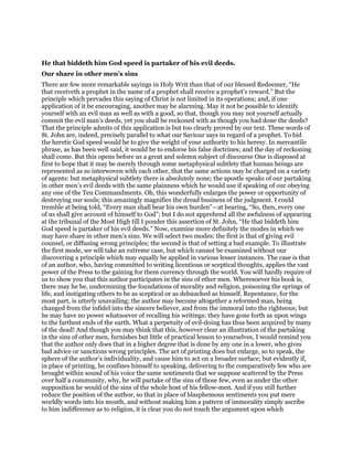 He that biddeth him God speed is partaker of his evil deeds.
Our share in other men’s sins
There are few more remarkable sayings in Holy Writ than that of our blessed Redeemer, “He
that receiveth a prophet in the name of a prophet shall receive a prophet’s reward.” But the
principle which pervades this saying of Christ is not limited in its operations; and, if one
application of it be encouraging, another may be alarming. May it not be possible to identify
yourself with an evil man as well as with a good, so that, though you may not yourself actually
commit the evil man’s deeds, yet you shall be reckoned with as though you had done the deeds?
That the principle admits of this application is but too clearly proved by our text. These words of
St. John are, indeed, precisely parallel to what our Saviour says in regard of a prophet. To bid
the heretic God speed would be to give the weight of your authority to his heresy. In mercantile
phrase, as has been well said, it would be to endorse his false doctrines; and the day of reckoning
shall come. But this opens before us a great and solemn subject of discourse One is disposed at
first to hope that it may be merely through some metaphysical subtlety that human beings are
represented as so interwoven with each other, that the same actions may be charged on a variety
of agents: but metaphysical subtlety there is absolutely none; the apostle speaks of our partaking
in other men’s evil deeds with the same plainness which he would use if speaking of our obeying
any one of the Ten Commandments. Oh, this wonderfully enlarges the power or opportunity of
destroying our souls; this amazingly magnifies the dread business of the judgment. I could
tremble at being told, “Every man shall bear his own burden”—at hearing, “So, then, every one
of us shall give account of himself to God”; but I do not apprehend all the awfulness of appearing
at the tribunal of the Most High till I ponder this assertion of St. John, “He that biddeth him
God speed is partaker of his evil deeds.” Now, examine more definitely the modes in which we
may have share in other men’s sins. We will select two modes: the first is that of giving evil
counsel, or diffusing wrong principles; the second is that of setting a bad example. To illustrate
the first mode, we will take an extreme case, but which cannot be examined without our
discovering a principle which may equally be applied in various lesser instances. The case is that
of an author, who, having committed to writing licentious or sceptical thoughts, applies the vast
power of the Press to the gaining for them currency through the world. You will hardly require of
us to show you that this author participates in the sins of ether men. Wheresoever his book is,
there may he be, undermining the foundations of morality and religion, poisoning the springs of
life, and instigating others to be as sceptical or as debauched as himself. Repentance, for the
most part, is utterly unavailing; the author may become altogether a reformed man, being
changed from the infidel into the sincere believer, and from the immoral into the righteous; but
he may have no power whatsoever of recalling his writings: they have gone forth as upon wings
to the farthest ends of the earth. What a perpetuity of evil-doing has thus been acquired by many
of the dead! And though you may think that this, however clear an illustration of the partaking
in the sins of other men, furnishes but little of practical lesson to yourselves, I would remind you
that the author only does that in a higher degree that is done by any one in a lower, who gives
bad advice or sanctions wrong principles. The act of printing does but enlarge, so to speak, the
sphere of the author’s individuality, and cause him to act on a broader surface; but evidently if,
in place of printing, he confines himself to speaking, delivering to the comparatively few who are
brought within sound of his voice the same sentiments that we suppose scattered by the Press
over half a community, why, he will partake of the sins of those few, even as under the other
supposition he would of the sins of the whole host of his fellow-men. And if you still further
reduce the position of the author, so that in place of blasphemous sentiments you put mere
worldly words into his mouth, and without making him a pattern of immorality simply ascribe
to him indifference as to religion, it is clear you do not touch the argument upon which
 