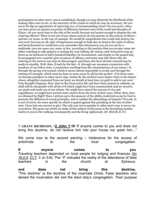 participation in other men’s sins is established, though you may diminish the likelihood of his
making other men to sin, or the enormity of the crimes to which he may be accessory. Do you
never let slip an opportunity of reproving vice, of recommending virtue? Do you never, when
you have given an opinion on points of difference between men of the world and disciples of
Christ—do you never lean to the side of the world, because not honest enough to despise the risk
of giving offence? There is not one of you whose actions do not operate on the actions of others—
operate, we mean, in the way of example. He would be insignificant who could only destroy his
own soul; but you are all, alas! of importance enough to help also to destroy the souls of others;
and henceforward we would have you remember that whensoever you act you act for a
multitude; eyes are upon you, many or few, according to the position that you occupy; some are
either watching to take pattern or waiting for your halting. Be vicious, and viciousness may go
down as an heirloom in half a hundred families; be inconsistent, and enmity to the gospel may
be propagated over a parish; give occasions of offence, and many may fall; those who are
entering in the narrow way may be discouraged, and those who have already entered may be
made to stumble. Well, then, if such be the fact—if, through our necessary connection with
numbers of our fellow-men, a connection resulting from the circumstances of our nature—if,
through the giving evil counsel, which it seems almost impossible to avoid, and through the
setting evil example, which must be done in some sense by all but the perfect—if in these ways
we become partakers in other men’s sins—better fly the world at once; better retire to the desert,
where, altogether separated from our kind, we should at least have no guilt to add to our own!
Vain thought! Suppose, then, that we flee from active life and bury these powers in solitude, we
shall still be chargeable with all the evil which might have been counteracted, had we stood to
our posts and made use of our talents. We might have stayed the torrent of vice and
ungodliness; we might have turned some sinners from the error of their ways. What, then, have
we obtained by flight? Have I striven up to the measure of the ability conferred on me by God to
promote the diffusion of sound principles, and to subdue the aboundings of iniquity? You ask, in
a sort of terror, for some specific by which to guard against this partaking in the sins of other
men. I have but one answer to give. The only way not to partake in other men’s sins is not to sin
yourselves. The great use which we make of this subject of discourse is the furnishing another
motive to you to the walking circumspectly and the living righteously. (H. Melvill, B. D.)
7. GRANT RICHIESON, “2 John 1:10 “If anyone comes to you and does not
bring this doctrine, do not receive him into your house nor greet him ”
We come now to the second warning – intolerance for the access of
antichrists to the local congregation.
If anyone comes to you
Traveling teachers depended on local people for lodging and finances (Ac
18:2-3; 21:7; 3 Jn 5-8). The “if” indicates the reality of the attendance of false
teachers in the church at Ephesus.
and does not bring this doctrine,
“This doctrine” is the doctrine of the incarnate Christ. False teachers who
denied the incarnation did visit the elect lady’s congregation. Their purpose
 