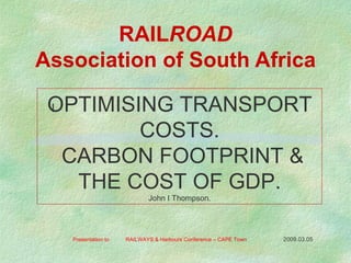 RAIL ROAD Association of South Africa Presentation to  RAILWAYS & Harbours Conference – CAPE Town  2009.03.05   l OPTIMISING TRANSPORT COSTS. CARBON FOOTPRINT & THE COST OF GDP. John I Thompson. 