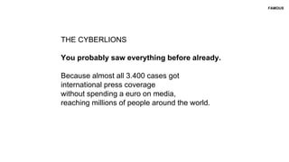 THE CYBERLIONS
You probably saw everything before already.
Because almost all 3.400 cases got
international press coverage
without spending a euro on media,
reaching millions of people around the world.
FAMOUS
 