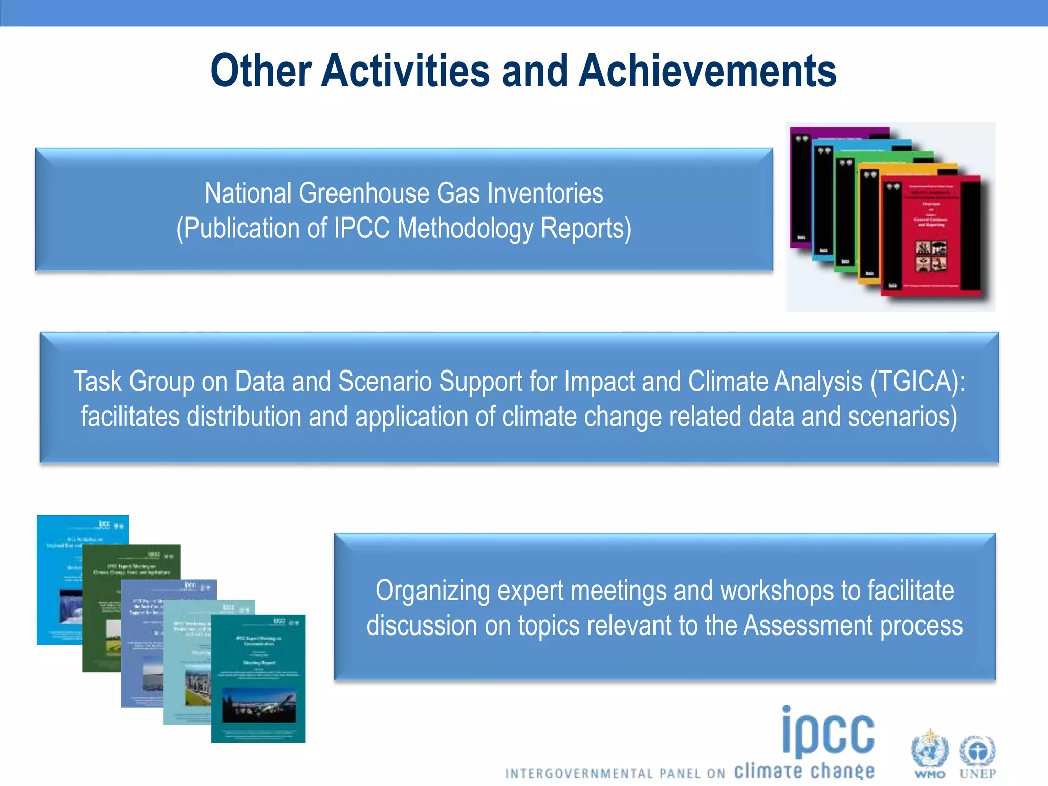 Other Activities and Achievements
National Greenhouse Gas Inventories
(Publication of IPCC Methodology Reports)
Organizing expert meetings and workshops to facilitate
discussion on topics relevant to the Assessment process
Task Group on Data and Scenario Support for Impact and Climate Analysis (TGICA):
facilitates distribution and application of climate change related data and scenarios)
 