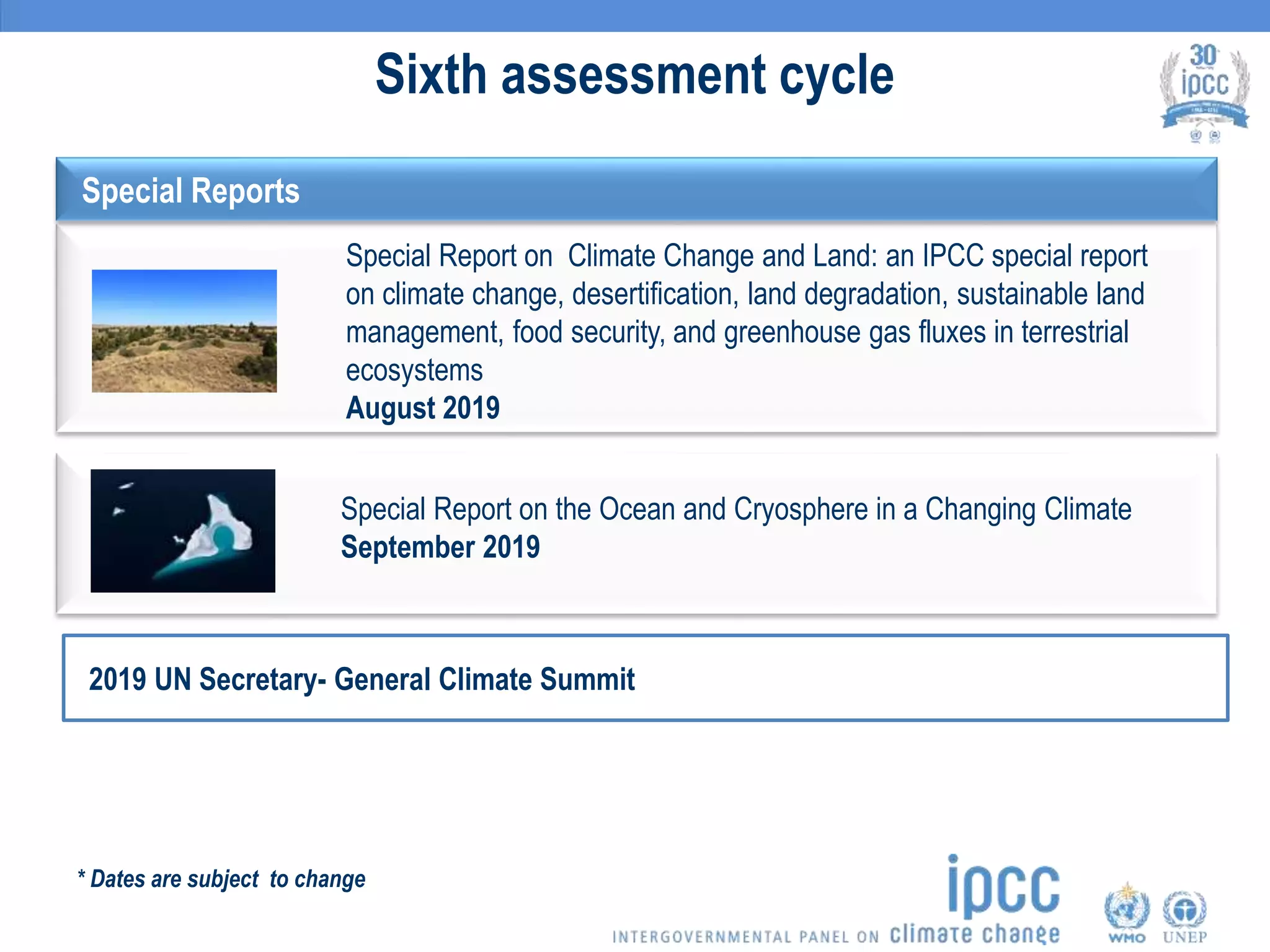 Sixth assessment cycle
Special Report on the Ocean and Cryosphere in a Changing Climate
September 2019
Special Report on Climate Change and Land: an IPCC special report
on climate change, desertification, land degradation, sustainable land
management, food security, and greenhouse gas fluxes in terrestrial
ecosystems
August 2019
2019 UN Secretary- General Climate Summit
* Dates are subject to change
Special Reports
 
