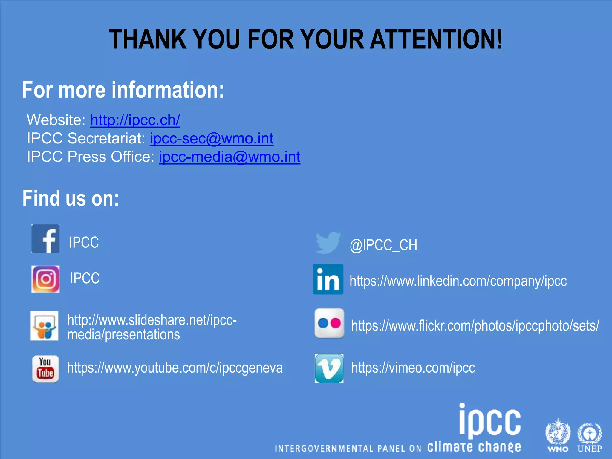 IPCC
IPCC
http://www.slideshare.net/ipcc-
media/presentations
https://www.youtube.com/c/ipccgeneva
Find us on:
Website: http://ipcc.ch/
IPCC Secretariat: ipcc-sec@wmo.int
IPCC Press Office: ipcc-media@wmo.int
@IPCC_CH
https://www.linkedin.com/company/ipcc
https://www.flickr.com/photos/ipccphoto/sets/
https://vimeo.com/ipcc
THANK YOU FOR YOUR ATTENTION!
For more information:
 