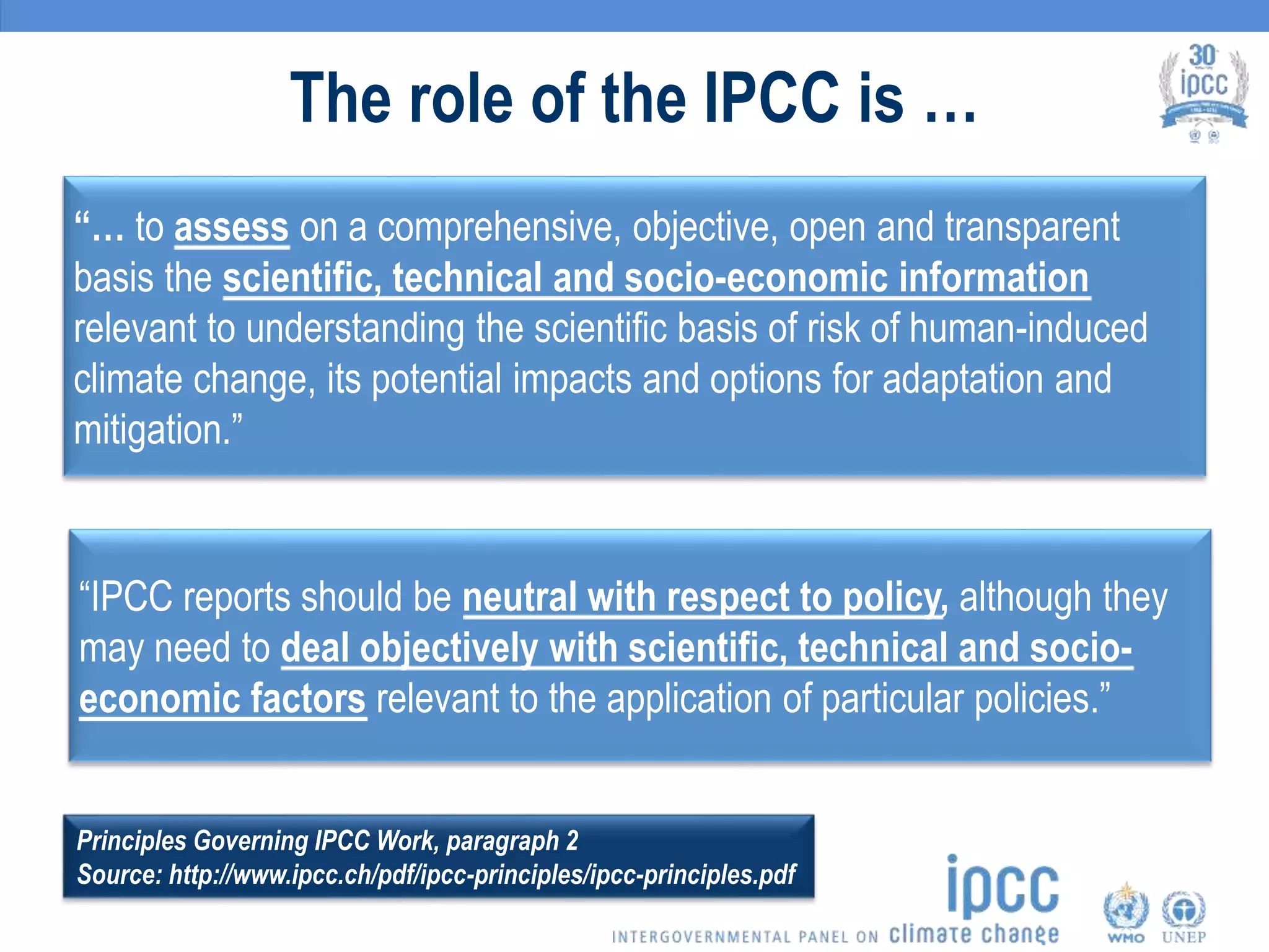 The role of the IPCC is …
“… to assess on a comprehensive, objective, open and transparent
basis the scientific, technical and socio-economic information
relevant to understanding the scientific basis of risk of human-induced
climate change, its potential impacts and options for adaptation and
mitigation.”
“IPCC reports should be neutral with respect to policy, although they
may need to deal objectively with scientific, technical and socio-
economic factors relevant to the application of particular policies.”
Principles Governing IPCC Work, paragraph 2
Source: http://www.ipcc.ch/pdf/ipcc-principles/ipcc-principles.pdf
 
