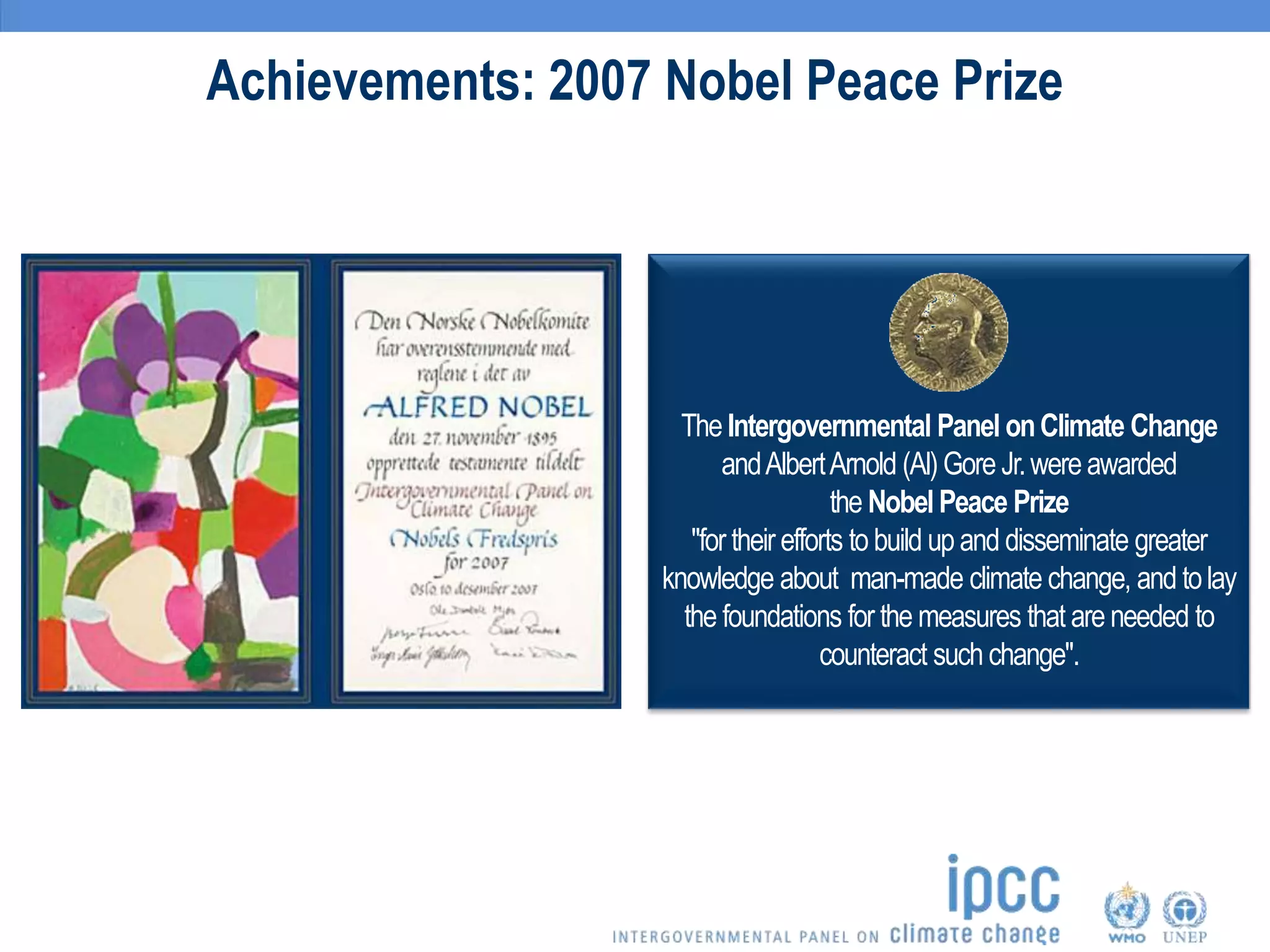 Achievements: 2007 Nobel Peace Prize
The Intergovernmental Panel onClimate Change
andAlbertArnold (Al)Gore Jr.wereawarded
the Nobel Peace Prize
"for their efforts to build up and disseminate greater
knowledge about man-made climate change, and tolay
the foundations for the measures that are needed to
counteract such change".
 