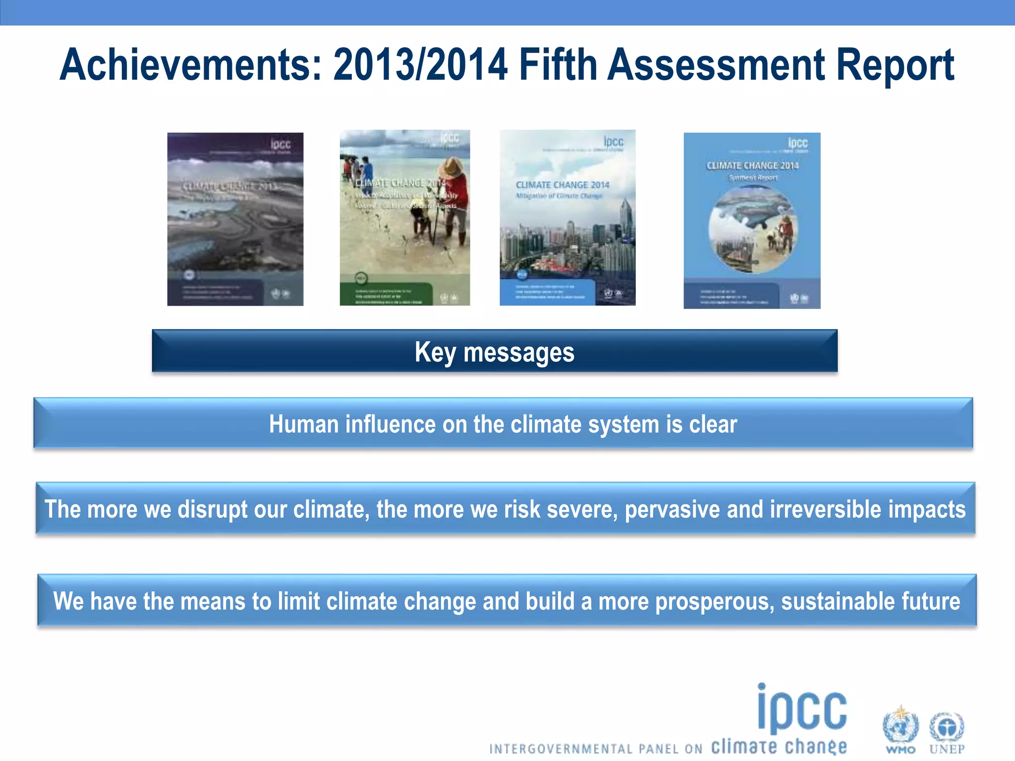 Achievements: 2013/2014 Fifth Assessment Report
Human influence on the climate system is clear
Key messages
The more we disrupt our climate, the more we risk severe, pervasive and irreversible impacts
We have the means to limit climate change and build a more prosperous, sustainable future
 