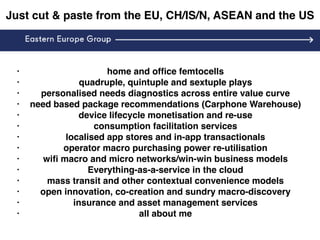 Just cut & paste from the EU, CH/IS/N, ASEAN and the US
• home and ofﬁce femtocells
• quadruple, quintuple and sextuple plays
• personalised needs diagnostics across entire value curve
• need based package recommendations (Carphone Warehouse)
• device lifecycle monetisation and re-use
• consumption facilitation services
• localised app stores and in-app transactionals
• operator macro purchasing power re-utilisation
• wiﬁ macro and micro networks/win-win business models
• Everything-as-a-service in the cloud
• mass transit and other contextual convenience models
• open innovation, co-creation and sundry macro-discovery
• insurance and asset management services
• all about me
 