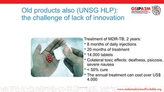 Old products also (UNSG HLP):
the challenge of lack of innovation
Treatment of MDR-TB, 2 years:
• 8 months of daily injections
• 20 months of treatment
• 14.000 tablets
• Colateral toxic effects: deafness, psicosis,
severe nausea
• < 50% cure
• The annual treatment can cost over US$
4.000
curecucure10
 
